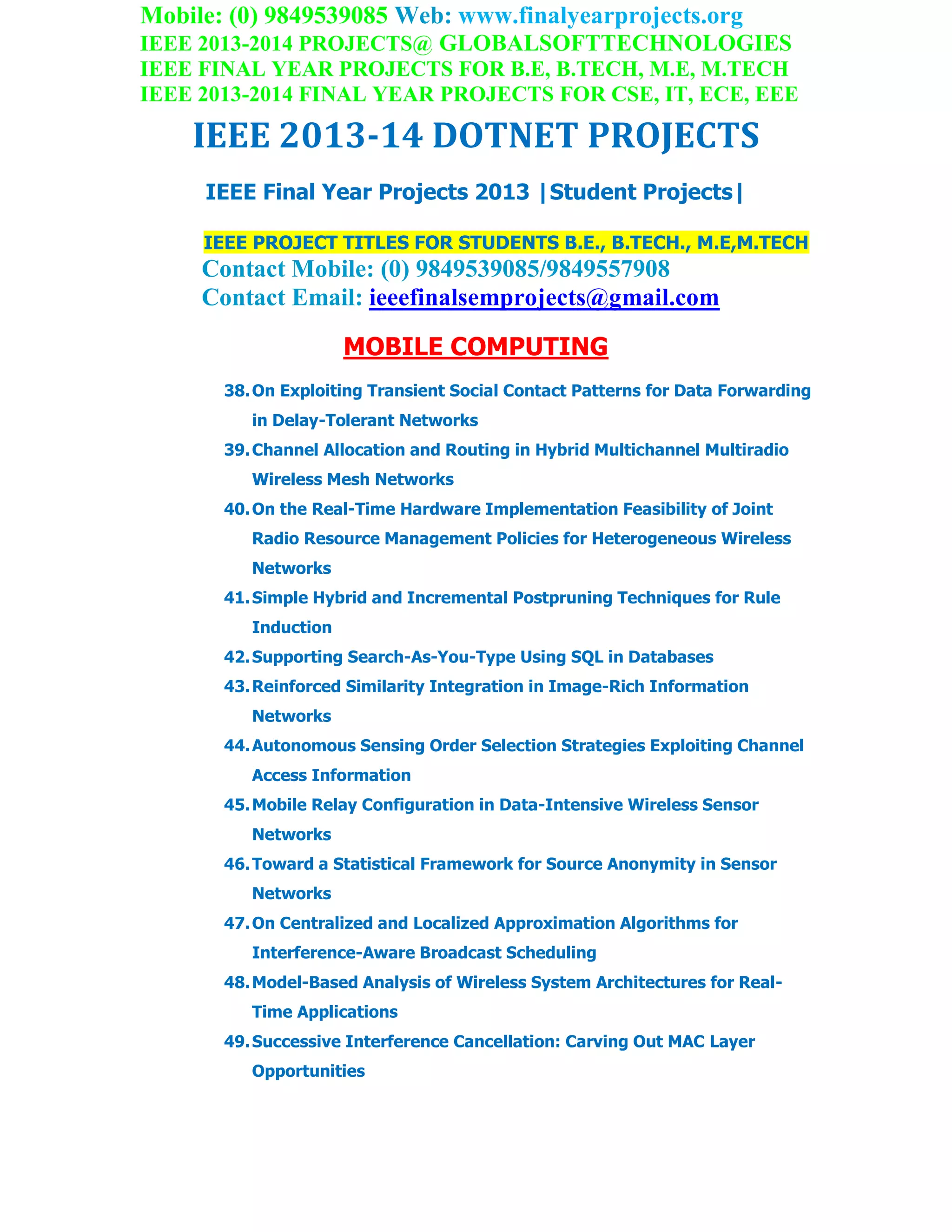 Mobile: (0) 9849539085 Web: www.finalyearprojects.org
IEEE 2013-2014 PROJECTS@ GLOBALSOFTTECHNOLOGIES
IEEE FINAL YEAR PROJECTS FOR B.E, B.TECH, M.E, M.TECH
IEEE 2013-2014 FINAL YEAR PROJECTS FOR CSE, IT, ECE, EEE
IEEE 2013-14 DOTNET PROJECTS
IEEE Final Year Projects 2013 |Student Projects|
IEEE PROJECT TITLES FOR STUDENTS B.E., B.TECH., M.E,M.TECH
Contact Mobile: (0) 9849539085/9849557908
Contact Email: ieeefinalsemprojects@gmail.com
MOBILE COMPUTING
38.On Exploiting Transient Social Contact Patterns for Data Forwarding
in Delay-Tolerant Networks
39.Channel Allocation and Routing in Hybrid Multichannel Multiradio
Wireless Mesh Networks
40.On the Real-Time Hardware Implementation Feasibility of Joint
Radio Resource Management Policies for Heterogeneous Wireless
Networks
41.Simple Hybrid and Incremental Postpruning Techniques for Rule
Induction
42.Supporting Search-As-You-Type Using SQL in Databases
43.Reinforced Similarity Integration in Image-Rich Information
Networks
44.Autonomous Sensing Order Selection Strategies Exploiting Channel
Access Information
45.Mobile Relay Configuration in Data-Intensive Wireless Sensor
Networks
46.Toward a Statistical Framework for Source Anonymity in Sensor
Networks
47.On Centralized and Localized Approximation Algorithms for
Interference-Aware Broadcast Scheduling
48.Model-Based Analysis of Wireless System Architectures for Real-
Time Applications
49.Successive Interference Cancellation: Carving Out MAC Layer
Opportunities
 