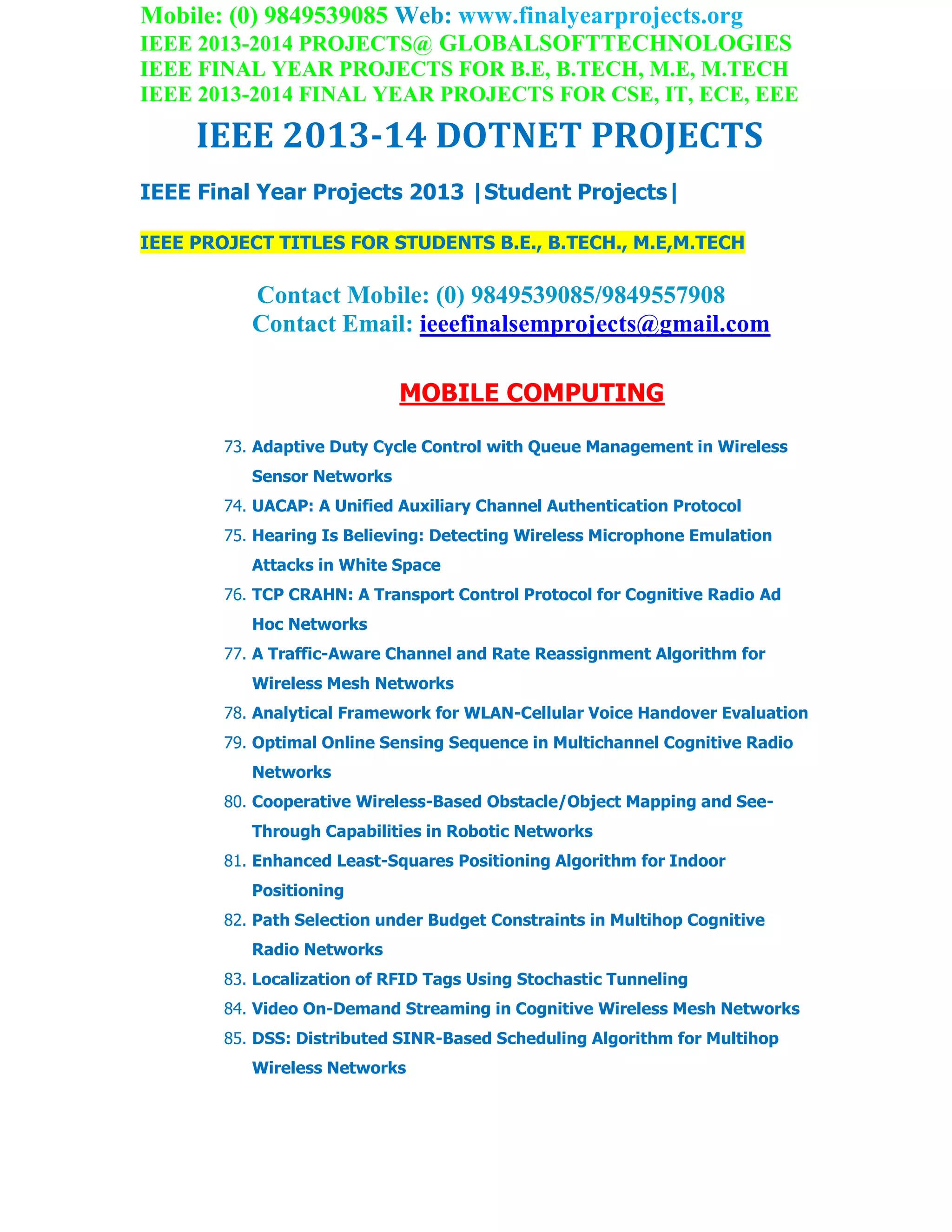 Mobile: (0) 9849539085 Web: www.finalyearprojects.org
IEEE 2013-2014 PROJECTS@ GLOBALSOFTTECHNOLOGIES
IEEE FINAL YEAR PROJECTS FOR B.E, B.TECH, M.E, M.TECH
IEEE 2013-2014 FINAL YEAR PROJECTS FOR CSE, IT, ECE, EEE
IEEE 2013-14 DOTNET PROJECTS
IEEE Final Year Projects 2013 |Student Projects|
IEEE PROJECT TITLES FOR STUDENTS B.E., B.TECH., M.E,M.TECH
Contact Mobile: (0) 9849539085/9849557908
Contact Email: ieeefinalsemprojects@gmail.com
MOBILE COMPUTING
73. Adaptive Duty Cycle Control with Queue Management in Wireless
Sensor Networks
74. UACAP: A Unified Auxiliary Channel Authentication Protocol
75. Hearing Is Believing: Detecting Wireless Microphone Emulation
Attacks in White Space
76. TCP CRAHN: A Transport Control Protocol for Cognitive Radio Ad
Hoc Networks
77. A Traffic-Aware Channel and Rate Reassignment Algorithm for
Wireless Mesh Networks
78. Analytical Framework for WLAN-Cellular Voice Handover Evaluation
79. Optimal Online Sensing Sequence in Multichannel Cognitive Radio
Networks
80. Cooperative Wireless-Based Obstacle/Object Mapping and See-
Through Capabilities in Robotic Networks
81. Enhanced Least-Squares Positioning Algorithm for Indoor
Positioning
82. Path Selection under Budget Constraints in Multihop Cognitive
Radio Networks
83. Localization of RFID Tags Using Stochastic Tunneling
84. Video On-Demand Streaming in Cognitive Wireless Mesh Networks
85. DSS: Distributed SINR-Based Scheduling Algorithm for Multihop
Wireless Networks
 