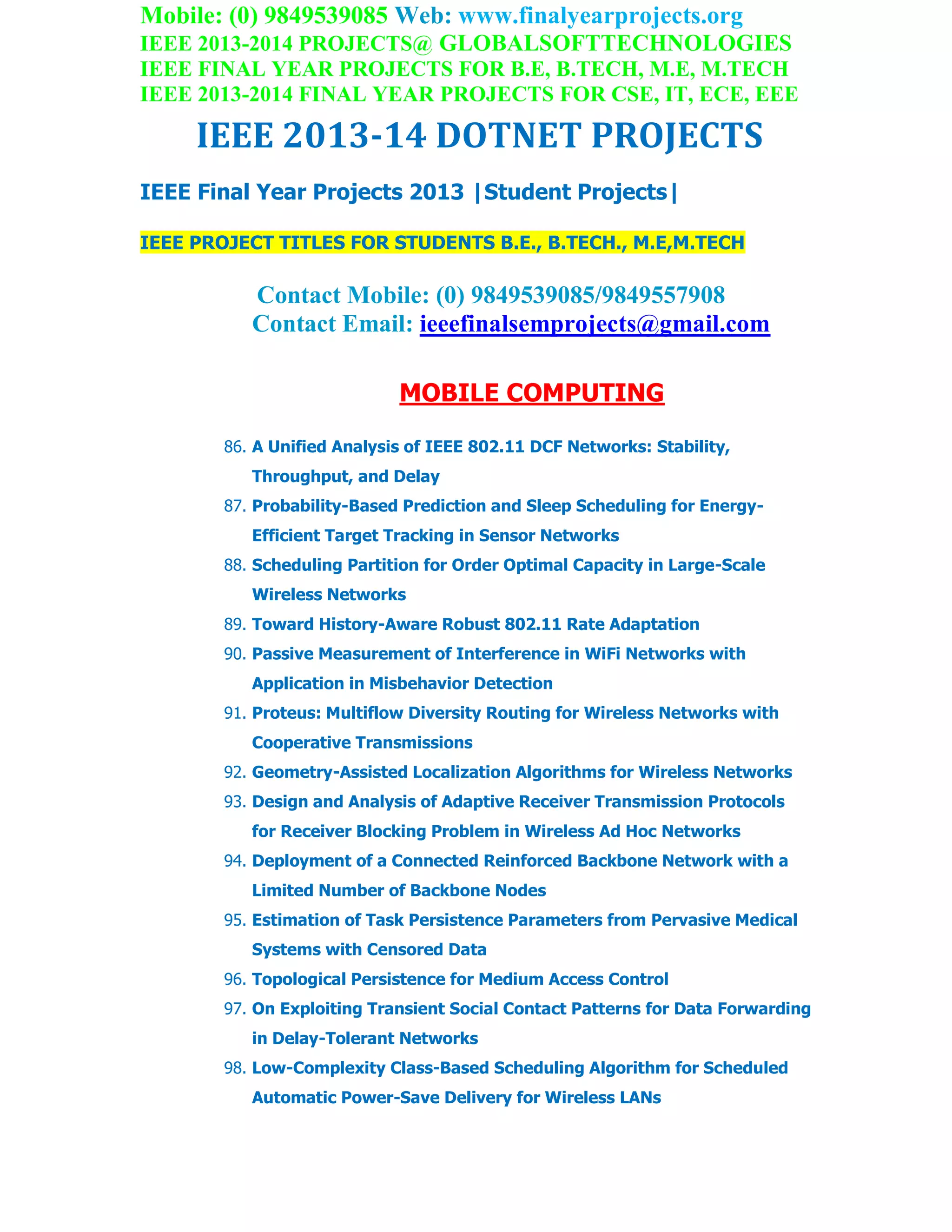 Mobile: (0) 9849539085 Web: www.finalyearprojects.org
IEEE 2013-2014 PROJECTS@ GLOBALSOFTTECHNOLOGIES
IEEE FINAL YEAR PROJECTS FOR B.E, B.TECH, M.E, M.TECH
IEEE 2013-2014 FINAL YEAR PROJECTS FOR CSE, IT, ECE, EEE
IEEE 2013-14 DOTNET PROJECTS
IEEE Final Year Projects 2013 |Student Projects|
IEEE PROJECT TITLES FOR STUDENTS B.E., B.TECH., M.E,M.TECH
Contact Mobile: (0) 9849539085/9849557908
Contact Email: ieeefinalsemprojects@gmail.com
MOBILE COMPUTING
86. A Unified Analysis of IEEE 802.11 DCF Networks: Stability,
Throughput, and Delay
87. Probability-Based Prediction and Sleep Scheduling for Energy-
Efficient Target Tracking in Sensor Networks
88. Scheduling Partition for Order Optimal Capacity in Large-Scale
Wireless Networks
89. Toward History-Aware Robust 802.11 Rate Adaptation
90. Passive Measurement of Interference in WiFi Networks with
Application in Misbehavior Detection
91. Proteus: Multiflow Diversity Routing for Wireless Networks with
Cooperative Transmissions
92. Geometry-Assisted Localization Algorithms for Wireless Networks
93. Design and Analysis of Adaptive Receiver Transmission Protocols
for Receiver Blocking Problem in Wireless Ad Hoc Networks
94. Deployment of a Connected Reinforced Backbone Network with a
Limited Number of Backbone Nodes
95. Estimation of Task Persistence Parameters from Pervasive Medical
Systems with Censored Data
96. Topological Persistence for Medium Access Control
97. On Exploiting Transient Social Contact Patterns for Data Forwarding
in Delay-Tolerant Networks
98. Low-Complexity Class-Based Scheduling Algorithm for Scheduled
Automatic Power-Save Delivery for Wireless LANs
 