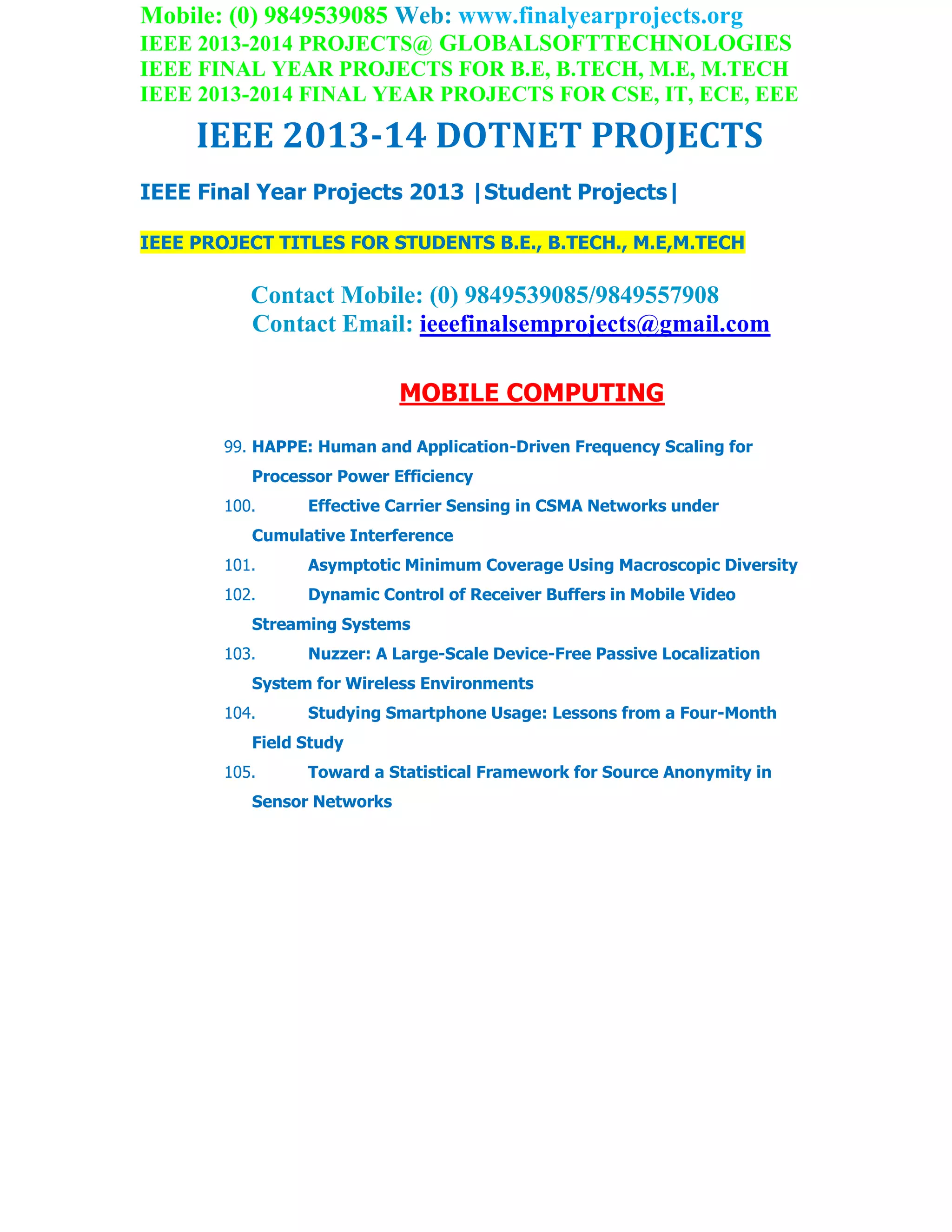 Mobile: (0) 9849539085 Web: www.finalyearprojects.org
IEEE 2013-2014 PROJECTS@ GLOBALSOFTTECHNOLOGIES
IEEE FINAL YEAR PROJECTS FOR B.E, B.TECH, M.E, M.TECH
IEEE 2013-2014 FINAL YEAR PROJECTS FOR CSE, IT, ECE, EEE
IEEE 2013-14 DOTNET PROJECTS
IEEE Final Year Projects 2013 |Student Projects|
IEEE PROJECT TITLES FOR STUDENTS B.E., B.TECH., M.E,M.TECH
Contact Mobile: (0) 9849539085/9849557908
Contact Email: ieeefinalsemprojects@gmail.com
MOBILE COMPUTING
99. HAPPE: Human and Application-Driven Frequency Scaling for
Processor Power Efficiency
100. Effective Carrier Sensing in CSMA Networks under
Cumulative Interference
101. Asymptotic Minimum Coverage Using Macroscopic Diversity
102. Dynamic Control of Receiver Buffers in Mobile Video
Streaming Systems
103. Nuzzer: A Large-Scale Device-Free Passive Localization
System for Wireless Environments
104. Studying Smartphone Usage: Lessons from a Four-Month
Field Study
105. Toward a Statistical Framework for Source Anonymity in
Sensor Networks
 