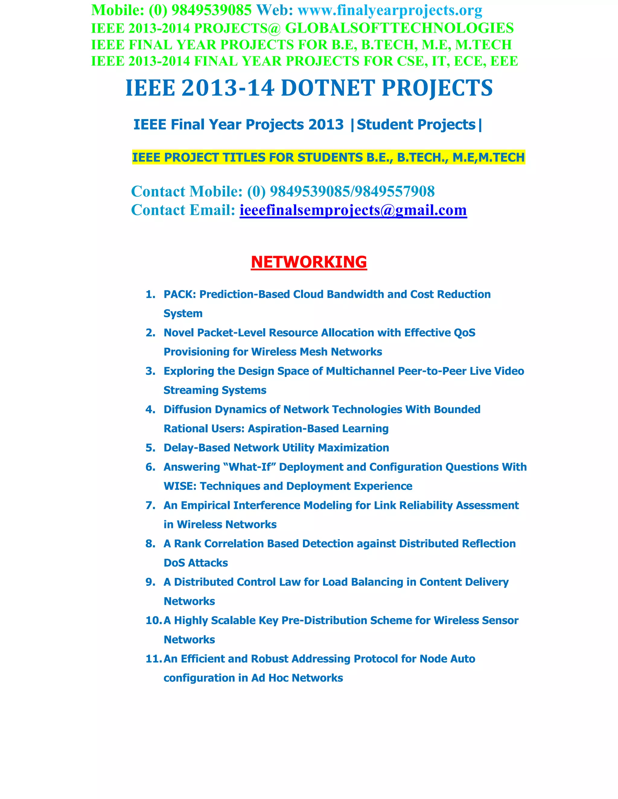 Mobile: (0) 9849539085 Web: www.finalyearprojects.org
IEEE 2013-2014 PROJECTS@ GLOBALSOFTTECHNOLOGIES
IEEE FINAL YEAR PROJECTS FOR B.E, B.TECH, M.E, M.TECH
IEEE 2013-2014 FINAL YEAR PROJECTS FOR CSE, IT, ECE, EEE
IEEE 2013-14 DOTNET PROJECTS
IEEE Final Year Projects 2013 |Student Projects|
IEEE PROJECT TITLES FOR STUDENTS B.E., B.TECH., M.E,M.TECH
Contact Mobile: (0) 9849539085/9849557908
Contact Email: ieeefinalsemprojects@gmail.com
NETWORKING
1. PACK: Prediction-Based Cloud Bandwidth and Cost Reduction
System
2. Novel Packet-Level Resource Allocation with Effective QoS
Provisioning for Wireless Mesh Networks
3. Exploring the Design Space of Multichannel Peer-to-Peer Live Video
Streaming Systems
4. Diffusion Dynamics of Network Technologies With Bounded
Rational Users: Aspiration-Based Learning
5. Delay-Based Network Utility Maximization
6. Answering “What-If” Deployment and Configuration Questions With
WISE: Techniques and Deployment Experience
7. An Empirical Interference Modeling for Link Reliability Assessment
in Wireless Networks
8. A Rank Correlation Based Detection against Distributed Reflection
DoS Attacks
9. A Distributed Control Law for Load Balancing in Content Delivery
Networks
10.A Highly Scalable Key Pre-Distribution Scheme for Wireless Sensor
Networks
11.An Efficient and Robust Addressing Protocol for Node Auto
configuration in Ad Hoc Networks
 