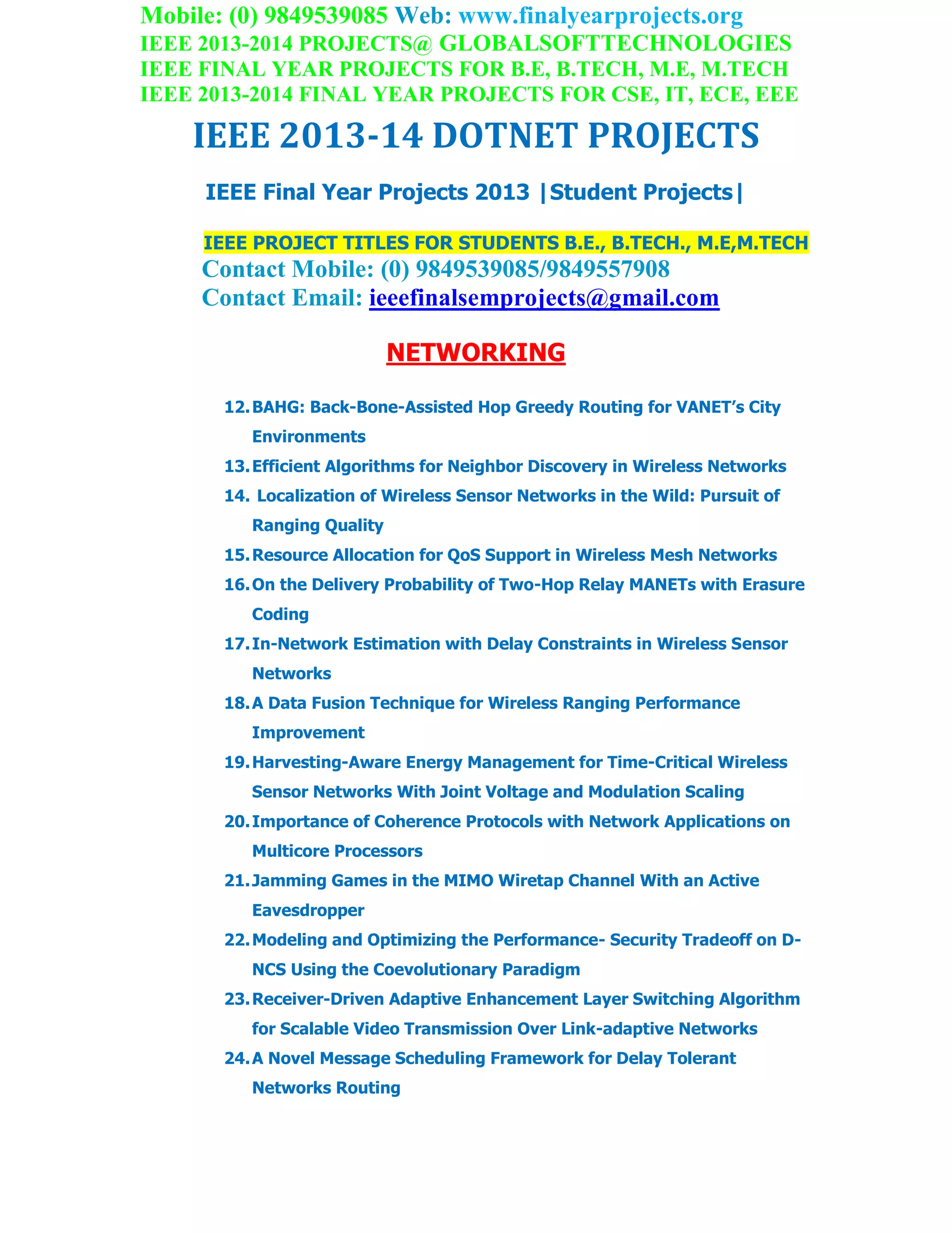 Mobile: (0) 9849539085 Web: www.finalyearprojects.org
IEEE 2013-2014 PROJECTS@ GLOBALSOFTTECHNOLOGIES
IEEE FINAL YEAR PROJECTS FOR B.E, B.TECH, M.E, M.TECH
IEEE 2013-2014 FINAL YEAR PROJECTS FOR CSE, IT, ECE, EEE
IEEE 2013-14 DOTNET PROJECTS
IEEE Final Year Projects 2013 |Student Projects|
IEEE PROJECT TITLES FOR STUDENTS B.E., B.TECH., M.E,M.TECH
Contact Mobile: (0) 9849539085/9849557908
Contact Email: ieeefinalsemprojects@gmail.com
NETWORKING
12.BAHG: Back-Bone-Assisted Hop Greedy Routing for VANET’s City
Environments
13.Efficient Algorithms for Neighbor Discovery in Wireless Networks
14. Localization of Wireless Sensor Networks in the Wild: Pursuit of
Ranging Quality
15.Resource Allocation for QoS Support in Wireless Mesh Networks
16.On the Delivery Probability of Two-Hop Relay MANETs with Erasure
Coding
17.In-Network Estimation with Delay Constraints in Wireless Sensor
Networks
18.A Data Fusion Technique for Wireless Ranging Performance
Improvement
19.Harvesting-Aware Energy Management for Time-Critical Wireless
Sensor Networks With Joint Voltage and Modulation Scaling
20.Importance of Coherence Protocols with Network Applications on
Multicore Processors
21.Jamming Games in the MIMO Wiretap Channel With an Active
Eavesdropper
22.Modeling and Optimizing the Performance- Security Tradeoff on D-
NCS Using the Coevolutionary Paradigm
23.Receiver-Driven Adaptive Enhancement Layer Switching Algorithm
for Scalable Video Transmission Over Link-adaptive Networks
24.A Novel Message Scheduling Framework for Delay Tolerant
Networks Routing
 