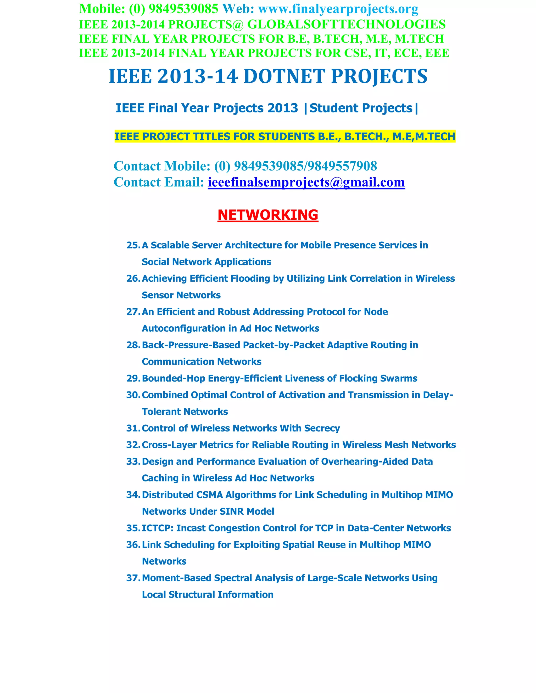 Mobile: (0) 9849539085 Web: www.finalyearprojects.org
IEEE 2013-2014 PROJECTS@ GLOBALSOFTTECHNOLOGIES
IEEE FINAL YEAR PROJECTS FOR B.E, B.TECH, M.E, M.TECH
IEEE 2013-2014 FINAL YEAR PROJECTS FOR CSE, IT, ECE, EEE
IEEE 2013-14 DOTNET PROJECTS
IEEE Final Year Projects 2013 |Student Projects|
IEEE PROJECT TITLES FOR STUDENTS B.E., B.TECH., M.E,M.TECH
Contact Mobile: (0) 9849539085/9849557908
Contact Email: ieeefinalsemprojects@gmail.com
NETWORKING
25.A Scalable Server Architecture for Mobile Presence Services in
Social Network Applications
26.Achieving Efficient Flooding by Utilizing Link Correlation in Wireless
Sensor Networks
27.An Efficient and Robust Addressing Protocol for Node
Autoconfiguration in Ad Hoc Networks
28.Back-Pressure-Based Packet-by-Packet Adaptive Routing in
Communication Networks
29.Bounded-Hop Energy-Efficient Liveness of Flocking Swarms
30.Combined Optimal Control of Activation and Transmission in Delay-
Tolerant Networks
31.Control of Wireless Networks With Secrecy
32.Cross-Layer Metrics for Reliable Routing in Wireless Mesh Networks
33.Design and Performance Evaluation of Overhearing-Aided Data
Caching in Wireless Ad Hoc Networks
34.Distributed CSMA Algorithms for Link Scheduling in Multihop MIMO
Networks Under SINR Model
35.ICTCP: Incast Congestion Control for TCP in Data-Center Networks
36.Link Scheduling for Exploiting Spatial Reuse in Multihop MIMO
Networks
37.Moment-Based Spectral Analysis of Large-Scale Networks Using
Local Structural Information
 