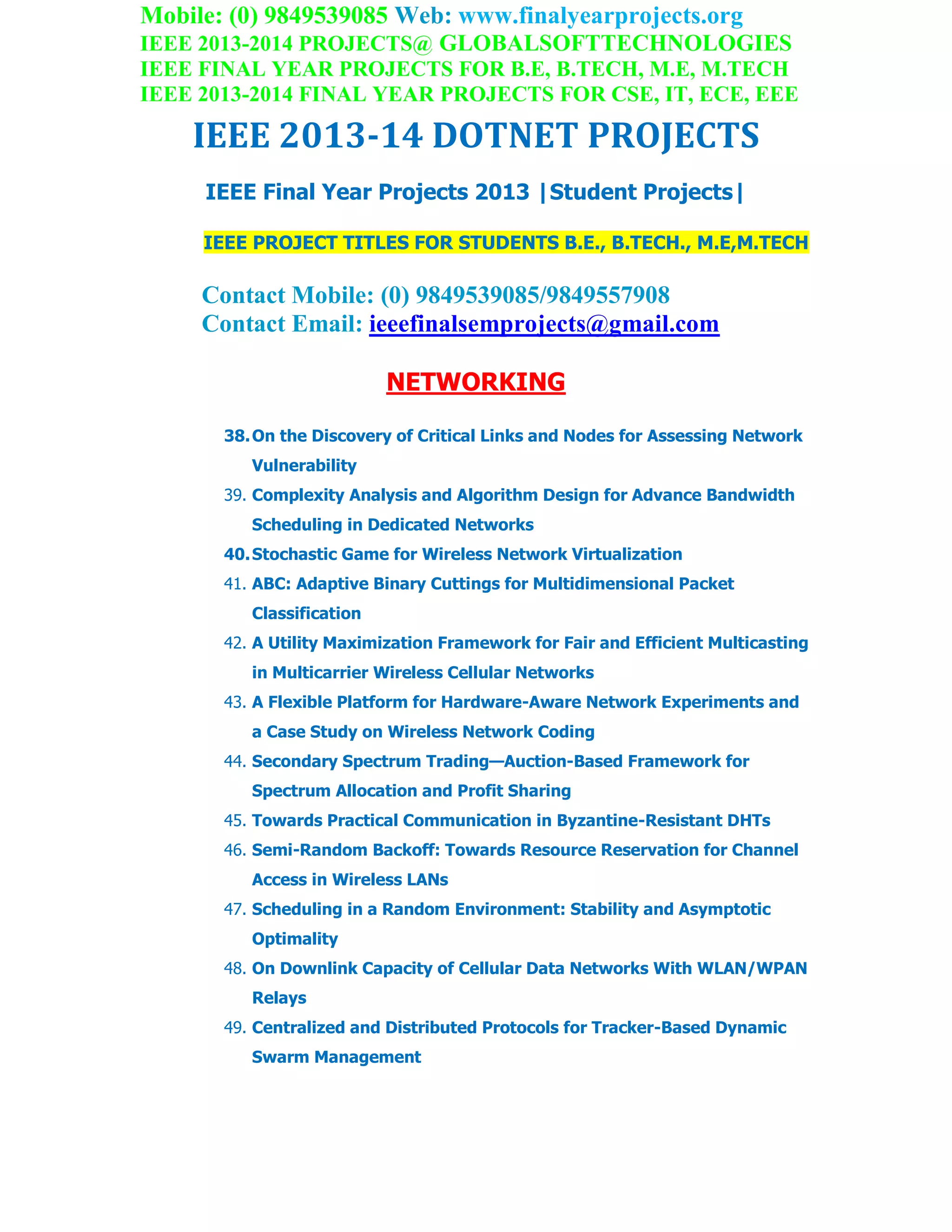 Mobile: (0) 9849539085 Web: www.finalyearprojects.org
IEEE 2013-2014 PROJECTS@ GLOBALSOFTTECHNOLOGIES
IEEE FINAL YEAR PROJECTS FOR B.E, B.TECH, M.E, M.TECH
IEEE 2013-2014 FINAL YEAR PROJECTS FOR CSE, IT, ECE, EEE
IEEE 2013-14 DOTNET PROJECTS
IEEE Final Year Projects 2013 |Student Projects|
IEEE PROJECT TITLES FOR STUDENTS B.E., B.TECH., M.E,M.TECH
Contact Mobile: (0) 9849539085/9849557908
Contact Email: ieeefinalsemprojects@gmail.com
NETWORKING
38.On the Discovery of Critical Links and Nodes for Assessing Network
Vulnerability
39. Complexity Analysis and Algorithm Design for Advance Bandwidth
Scheduling in Dedicated Networks
40.Stochastic Game for Wireless Network Virtualization
41. ABC: Adaptive Binary Cuttings for Multidimensional Packet
Classification
42. A Utility Maximization Framework for Fair and Efficient Multicasting
in Multicarrier Wireless Cellular Networks
43. A Flexible Platform for Hardware-Aware Network Experiments and
a Case Study on Wireless Network Coding
44. Secondary Spectrum Trading—Auction-Based Framework for
Spectrum Allocation and Profit Sharing
45. Towards Practical Communication in Byzantine-Resistant DHTs
46. Semi-Random Backoff: Towards Resource Reservation for Channel
Access in Wireless LANs
47. Scheduling in a Random Environment: Stability and Asymptotic
Optimality
48. On Downlink Capacity of Cellular Data Networks With WLAN/WPAN
Relays
49. Centralized and Distributed Protocols for Tracker-Based Dynamic
Swarm Management
 