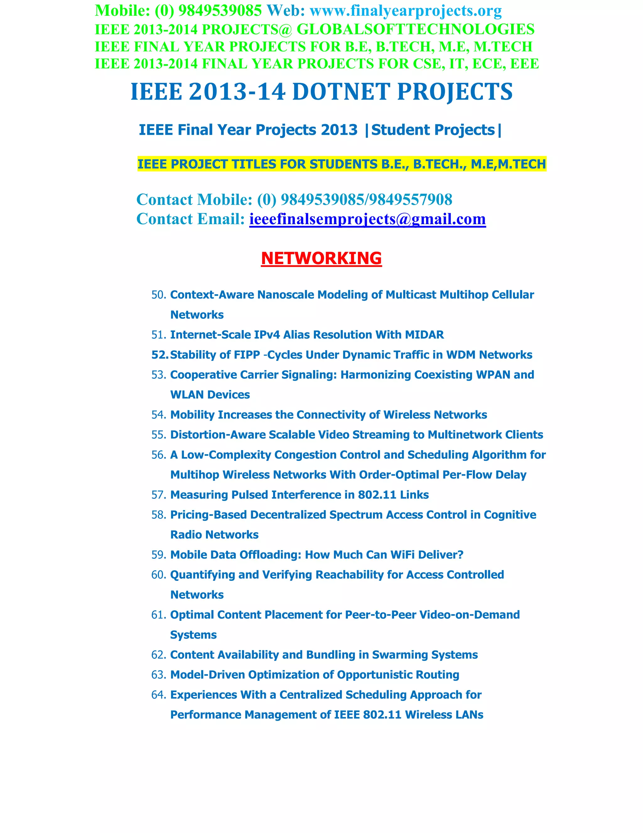 Mobile: (0) 9849539085 Web: www.finalyearprojects.org
IEEE 2013-2014 PROJECTS@ GLOBALSOFTTECHNOLOGIES
IEEE FINAL YEAR PROJECTS FOR B.E, B.TECH, M.E, M.TECH
IEEE 2013-2014 FINAL YEAR PROJECTS FOR CSE, IT, ECE, EEE
IEEE 2013-14 DOTNET PROJECTS
IEEE Final Year Projects 2013 |Student Projects|
IEEE PROJECT TITLES FOR STUDENTS B.E., B.TECH., M.E,M.TECH
Contact Mobile: (0) 9849539085/9849557908
Contact Email: ieeefinalsemprojects@gmail.com
NETWORKING
50. Context-Aware Nanoscale Modeling of Multicast Multihop Cellular
Networks
51. Internet-Scale IPv4 Alias Resolution With MIDAR
52.Stability of FIPP -Cycles Under Dynamic Traffic in WDM Networks
53. Cooperative Carrier Signaling: Harmonizing Coexisting WPAN and
WLAN Devices
54. Mobility Increases the Connectivity of Wireless Networks
55. Distortion-Aware Scalable Video Streaming to Multinetwork Clients
56. A Low-Complexity Congestion Control and Scheduling Algorithm for
Multihop Wireless Networks With Order-Optimal Per-Flow Delay
57. Measuring Pulsed Interference in 802.11 Links
58. Pricing-Based Decentralized Spectrum Access Control in Cognitive
Radio Networks
59. Mobile Data Offloading: How Much Can WiFi Deliver?
60. Quantifying and Verifying Reachability for Access Controlled
Networks
61. Optimal Content Placement for Peer-to-Peer Video-on-Demand
Systems
62. Content Availability and Bundling in Swarming Systems
63. Model-Driven Optimization of Opportunistic Routing
64. Experiences With a Centralized Scheduling Approach for
Performance Management of IEEE 802.11 Wireless LANs
 