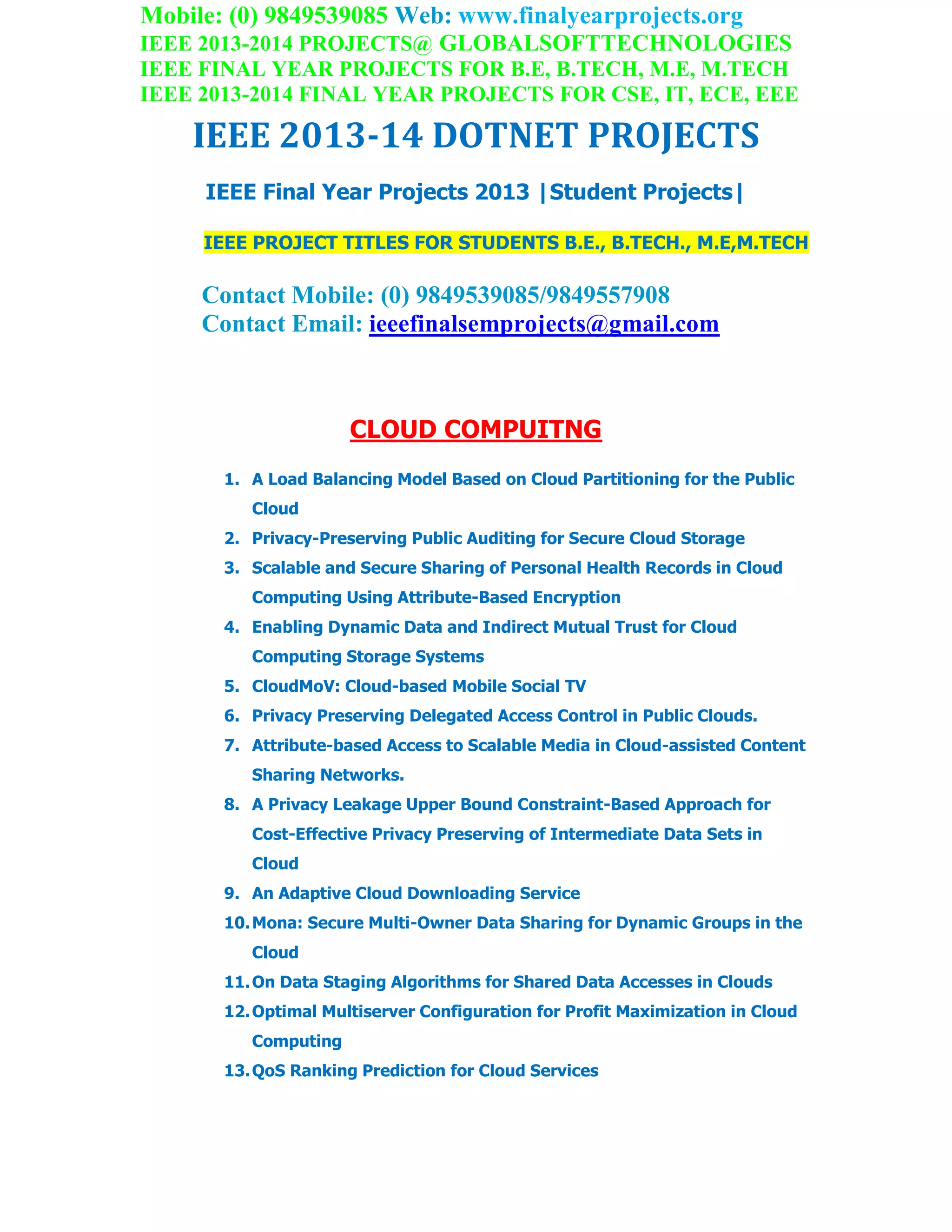 Mobile: (0) 9849539085 Web: www.finalyearprojects.org
IEEE 2013-2014 PROJECTS@ GLOBALSOFTTECHNOLOGIES
IEEE FINAL YEAR PROJECTS FOR B.E, B.TECH, M.E, M.TECH
IEEE 2013-2014 FINAL YEAR PROJECTS FOR CSE, IT, ECE, EEE
IEEE 2013-14 DOTNET PROJECTS
IEEE Final Year Projects 2013 |Student Projects|
IEEE PROJECT TITLES FOR STUDENTS B.E., B.TECH., M.E,M.TECH
Contact Mobile: (0) 9849539085/9849557908
Contact Email: ieeefinalsemprojects@gmail.com
CLOUD COMPUITNG
1. A Load Balancing Model Based on Cloud Partitioning for the Public
Cloud
2. Privacy-Preserving Public Auditing for Secure Cloud Storage
3. Scalable and Secure Sharing of Personal Health Records in Cloud
Computing Using Attribute-Based Encryption
4. Enabling Dynamic Data and Indirect Mutual Trust for Cloud
Computing Storage Systems
5. CloudMoV: Cloud-based Mobile Social TV
6. Privacy Preserving Delegated Access Control in Public Clouds.
7. Attribute-based Access to Scalable Media in Cloud-assisted Content
Sharing Networks.
8. A Privacy Leakage Upper Bound Constraint-Based Approach for
Cost-Effective Privacy Preserving of Intermediate Data Sets in
Cloud
9. An Adaptive Cloud Downloading Service
10.Mona: Secure Multi-Owner Data Sharing for Dynamic Groups in the
Cloud
11.On Data Staging Algorithms for Shared Data Accesses in Clouds
12.Optimal Multiserver Configuration for Profit Maximization in Cloud
Computing
13.QoS Ranking Prediction for Cloud Services
 