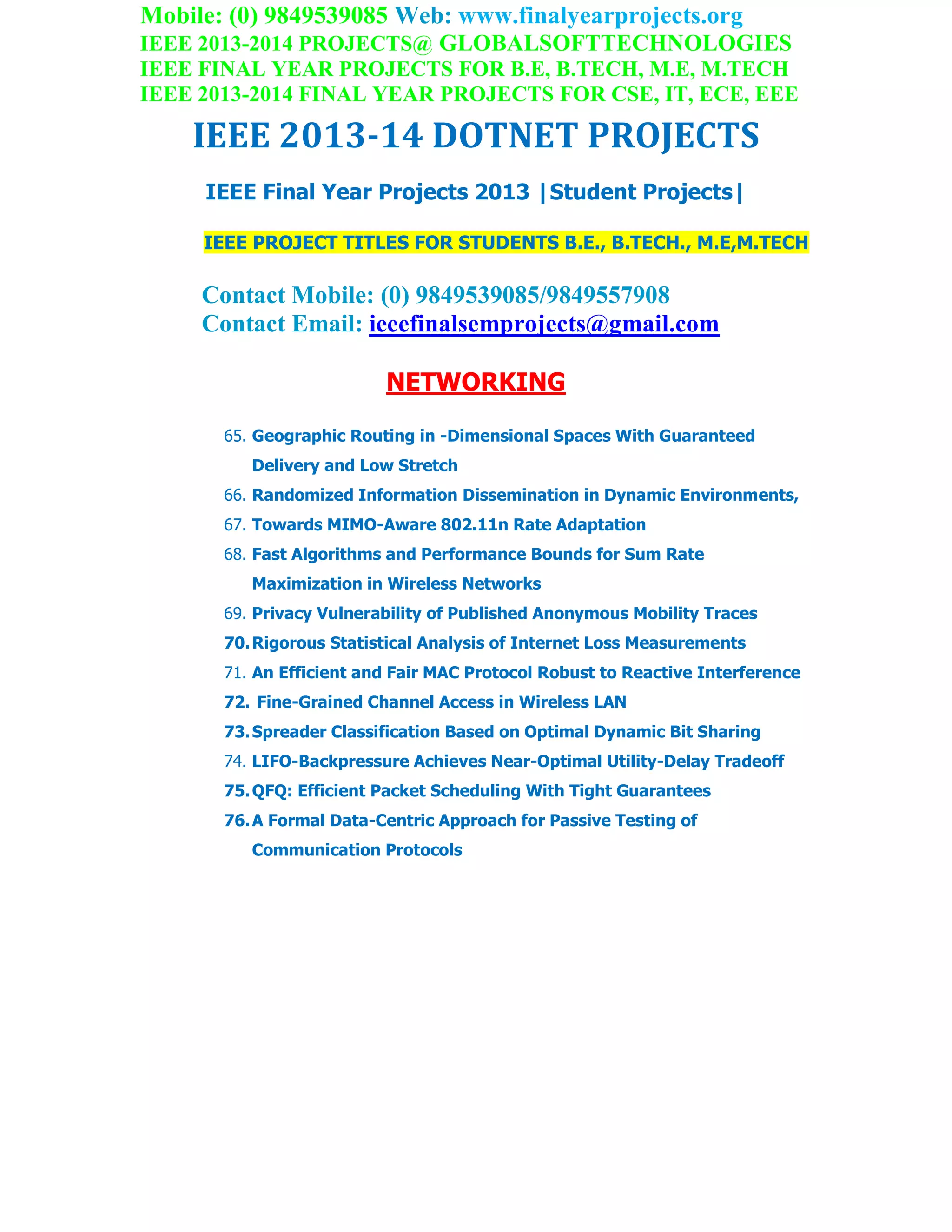 Mobile: (0) 9849539085 Web: www.finalyearprojects.org
IEEE 2013-2014 PROJECTS@ GLOBALSOFTTECHNOLOGIES
IEEE FINAL YEAR PROJECTS FOR B.E, B.TECH, M.E, M.TECH
IEEE 2013-2014 FINAL YEAR PROJECTS FOR CSE, IT, ECE, EEE
IEEE 2013-14 DOTNET PROJECTS
IEEE Final Year Projects 2013 |Student Projects|
IEEE PROJECT TITLES FOR STUDENTS B.E., B.TECH., M.E,M.TECH
Contact Mobile: (0) 9849539085/9849557908
Contact Email: ieeefinalsemprojects@gmail.com
NETWORKING
65. Geographic Routing in -Dimensional Spaces With Guaranteed
Delivery and Low Stretch
66. Randomized Information Dissemination in Dynamic Environments,
67. Towards MIMO-Aware 802.11n Rate Adaptation
68. Fast Algorithms and Performance Bounds for Sum Rate
Maximization in Wireless Networks
69. Privacy Vulnerability of Published Anonymous Mobility Traces
70.Rigorous Statistical Analysis of Internet Loss Measurements
71. An Efficient and Fair MAC Protocol Robust to Reactive Interference
72. Fine-Grained Channel Access in Wireless LAN
73.Spreader Classification Based on Optimal Dynamic Bit Sharing
74. LIFO-Backpressure Achieves Near-Optimal Utility-Delay Tradeoff
75.QFQ: Efficient Packet Scheduling With Tight Guarantees
76.A Formal Data-Centric Approach for Passive Testing of
Communication Protocols
 