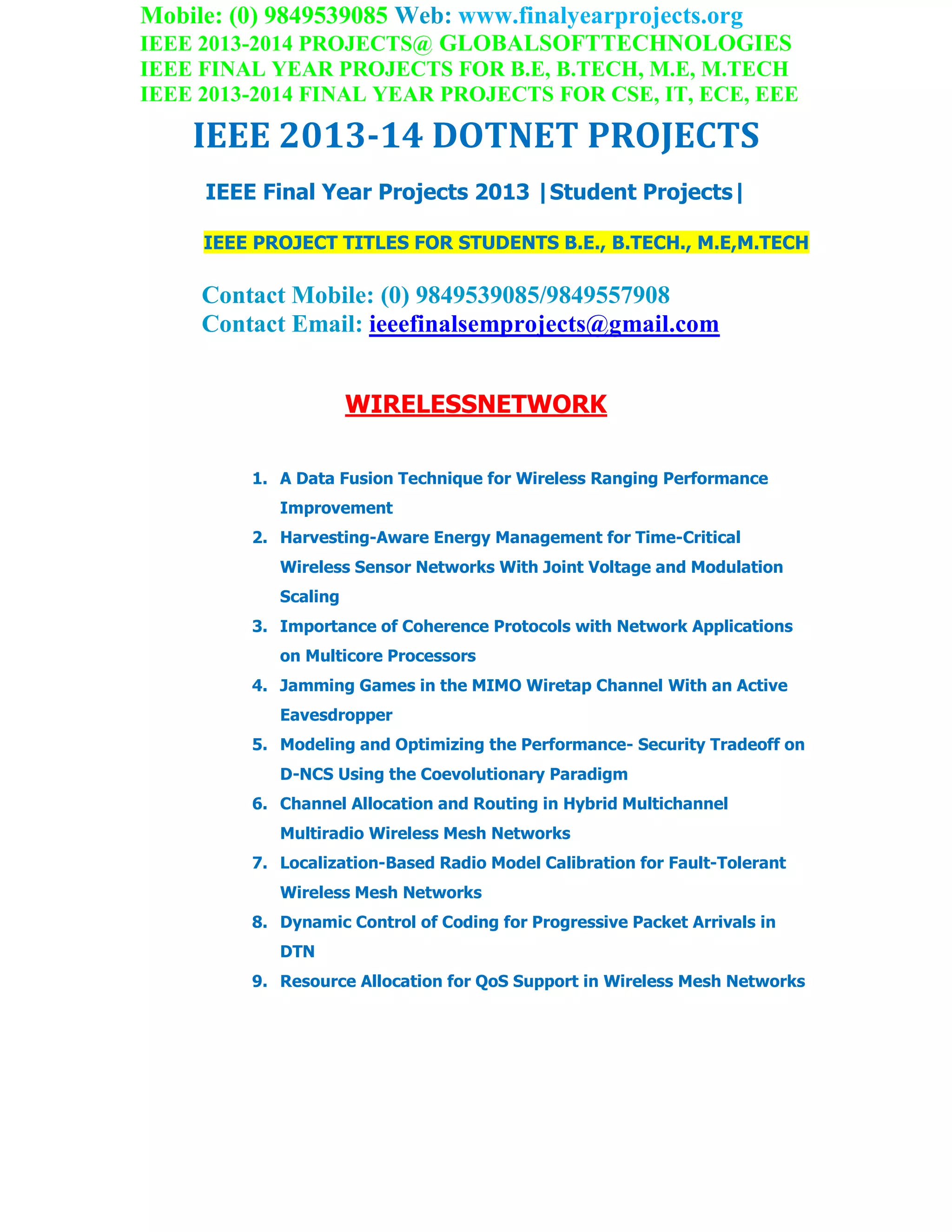 Mobile: (0) 9849539085 Web: www.finalyearprojects.org
IEEE 2013-2014 PROJECTS@ GLOBALSOFTTECHNOLOGIES
IEEE FINAL YEAR PROJECTS FOR B.E, B.TECH, M.E, M.TECH
IEEE 2013-2014 FINAL YEAR PROJECTS FOR CSE, IT, ECE, EEE
IEEE 2013-14 DOTNET PROJECTS
IEEE Final Year Projects 2013 |Student Projects|
IEEE PROJECT TITLES FOR STUDENTS B.E., B.TECH., M.E,M.TECH
Contact Mobile: (0) 9849539085/9849557908
Contact Email: ieeefinalsemprojects@gmail.com
WIRELESSNETWORK
1. A Data Fusion Technique for Wireless Ranging Performance
Improvement
2. Harvesting-Aware Energy Management for Time-Critical
Wireless Sensor Networks With Joint Voltage and Modulation
Scaling
3. Importance of Coherence Protocols with Network Applications
on Multicore Processors
4. Jamming Games in the MIMO Wiretap Channel With an Active
Eavesdropper
5. Modeling and Optimizing the Performance- Security Tradeoff on
D-NCS Using the Coevolutionary Paradigm
6. Channel Allocation and Routing in Hybrid Multichannel
Multiradio Wireless Mesh Networks
7. Localization-Based Radio Model Calibration for Fault-Tolerant
Wireless Mesh Networks
8. Dynamic Control of Coding for Progressive Packet Arrivals in
DTN
9. Resource Allocation for QoS Support in Wireless Mesh Networks
 