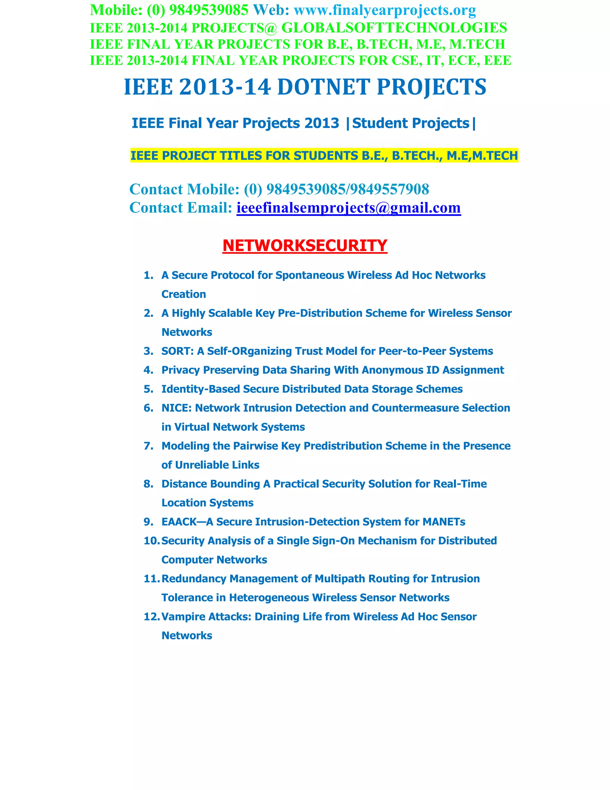 Mobile: (0) 9849539085 Web: www.finalyearprojects.org
IEEE 2013-2014 PROJECTS@ GLOBALSOFTTECHNOLOGIES
IEEE FINAL YEAR PROJECTS FOR B.E, B.TECH, M.E, M.TECH
IEEE 2013-2014 FINAL YEAR PROJECTS FOR CSE, IT, ECE, EEE
IEEE 2013-14 DOTNET PROJECTS
IEEE Final Year Projects 2013 |Student Projects|
IEEE PROJECT TITLES FOR STUDENTS B.E., B.TECH., M.E,M.TECH
Contact Mobile: (0) 9849539085/9849557908
Contact Email: ieeefinalsemprojects@gmail.com
NETWORKSECURITY
1. A Secure Protocol for Spontaneous Wireless Ad Hoc Networks
Creation
2. A Highly Scalable Key Pre-Distribution Scheme for Wireless Sensor
Networks
3. SORT: A Self-ORganizing Trust Model for Peer-to-Peer Systems
4. Privacy Preserving Data Sharing With Anonymous ID Assignment
5. Identity-Based Secure Distributed Data Storage Schemes
6. NICE: Network Intrusion Detection and Countermeasure Selection
in Virtual Network Systems
7. Modeling the Pairwise Key Predistribution Scheme in the Presence
of Unreliable Links
8. Distance Bounding A Practical Security Solution for Real-Time
Location Systems
9. EAACK—A Secure Intrusion-Detection System for MANETs
10.Security Analysis of a Single Sign-On Mechanism for Distributed
Computer Networks
11.Redundancy Management of Multipath Routing for Intrusion
Tolerance in Heterogeneous Wireless Sensor Networks
12.Vampire Attacks: Draining Life from Wireless Ad Hoc Sensor
Networks
 