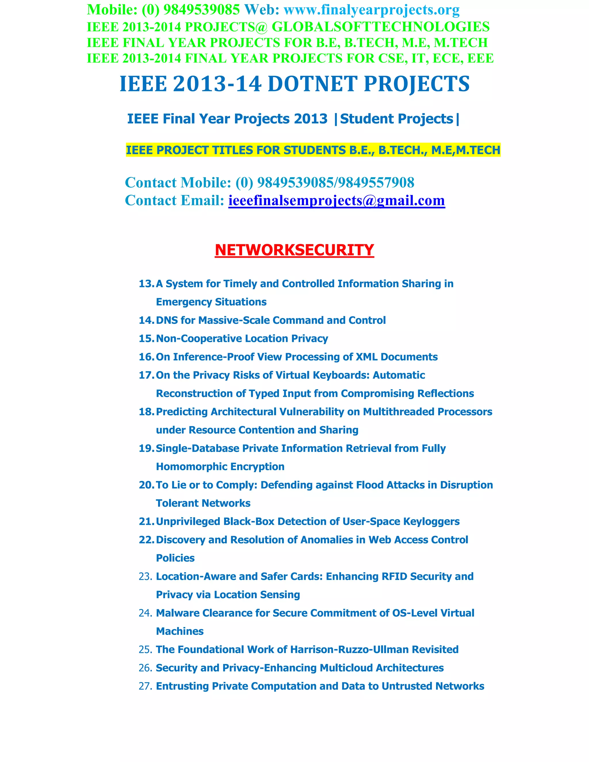 Mobile: (0) 9849539085 Web: www.finalyearprojects.org
IEEE 2013-2014 PROJECTS@ GLOBALSOFTTECHNOLOGIES
IEEE FINAL YEAR PROJECTS FOR B.E, B.TECH, M.E, M.TECH
IEEE 2013-2014 FINAL YEAR PROJECTS FOR CSE, IT, ECE, EEE
IEEE 2013-14 DOTNET PROJECTS
IEEE Final Year Projects 2013 |Student Projects|
IEEE PROJECT TITLES FOR STUDENTS B.E., B.TECH., M.E,M.TECH
Contact Mobile: (0) 9849539085/9849557908
Contact Email: ieeefinalsemprojects@gmail.com
NETWORKSECURITY
13.A System for Timely and Controlled Information Sharing in
Emergency Situations
14.DNS for Massive-Scale Command and Control
15.Non-Cooperative Location Privacy
16.On Inference-Proof View Processing of XML Documents
17.On the Privacy Risks of Virtual Keyboards: Automatic
Reconstruction of Typed Input from Compromising Reflections
18.Predicting Architectural Vulnerability on Multithreaded Processors
under Resource Contention and Sharing
19.Single-Database Private Information Retrieval from Fully
Homomorphic Encryption
20.To Lie or to Comply: Defending against Flood Attacks in Disruption
Tolerant Networks
21.Unprivileged Black-Box Detection of User-Space Keyloggers
22.Discovery and Resolution of Anomalies in Web Access Control
Policies
23. Location-Aware and Safer Cards: Enhancing RFID Security and
Privacy via Location Sensing
24. Malware Clearance for Secure Commitment of OS-Level Virtual
Machines
25. The Foundational Work of Harrison-Ruzzo-Ullman Revisited
26. Security and Privacy-Enhancing Multicloud Architectures
27. Entrusting Private Computation and Data to Untrusted Networks
 
