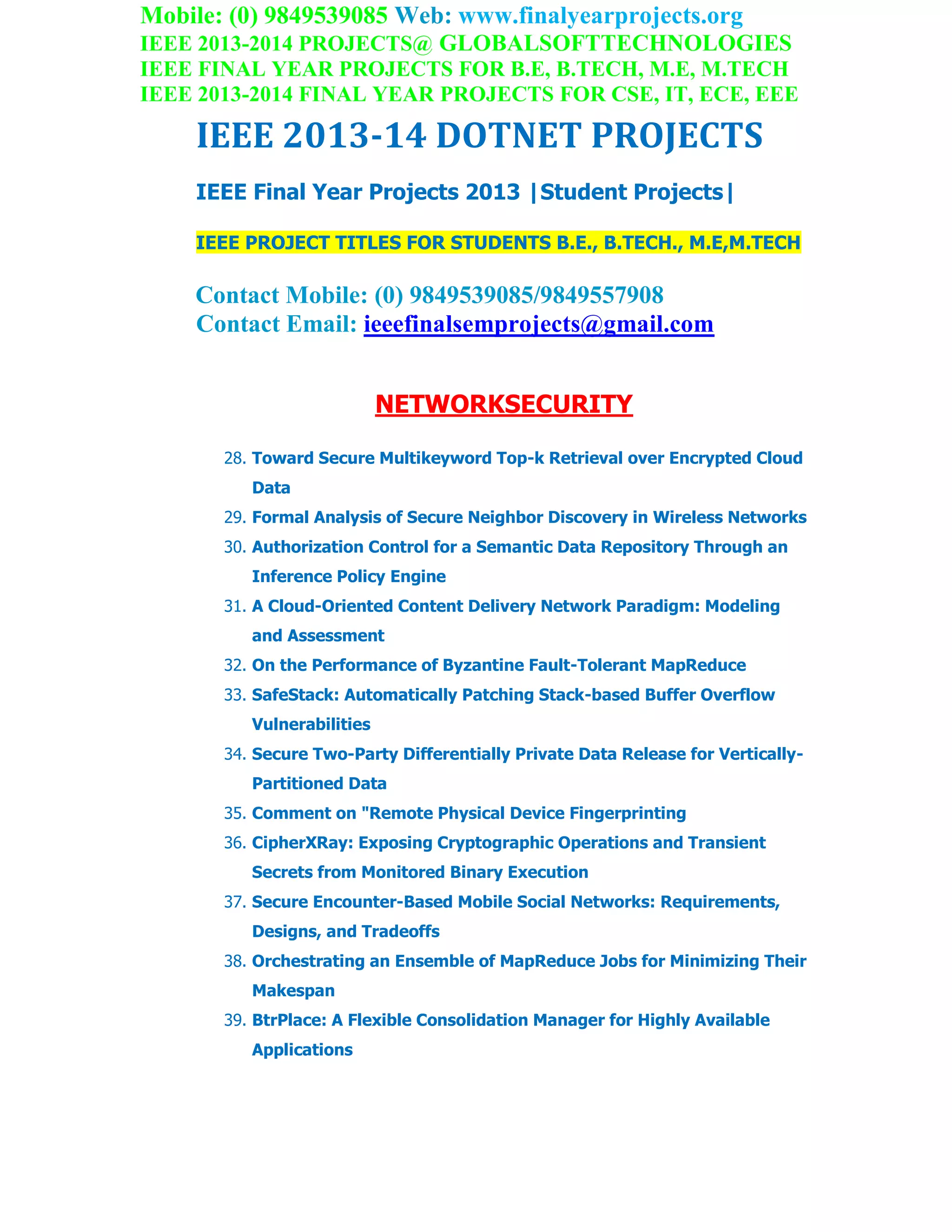Mobile: (0) 9849539085 Web: www.finalyearprojects.org
IEEE 2013-2014 PROJECTS@ GLOBALSOFTTECHNOLOGIES
IEEE FINAL YEAR PROJECTS FOR B.E, B.TECH, M.E, M.TECH
IEEE 2013-2014 FINAL YEAR PROJECTS FOR CSE, IT, ECE, EEE
IEEE 2013-14 DOTNET PROJECTS
IEEE Final Year Projects 2013 |Student Projects|
IEEE PROJECT TITLES FOR STUDENTS B.E., B.TECH., M.E,M.TECH
Contact Mobile: (0) 9849539085/9849557908
Contact Email: ieeefinalsemprojects@gmail.com
NETWORKSECURITY
28. Toward Secure Multikeyword Top-k Retrieval over Encrypted Cloud
Data
29. Formal Analysis of Secure Neighbor Discovery in Wireless Networks
30. Authorization Control for a Semantic Data Repository Through an
Inference Policy Engine
31. A Cloud-Oriented Content Delivery Network Paradigm: Modeling
and Assessment
32. On the Performance of Byzantine Fault-Tolerant MapReduce
33. SafeStack: Automatically Patching Stack-based Buffer Overflow
Vulnerabilities
34. Secure Two-Party Differentially Private Data Release for Vertically-
Partitioned Data
35. Comment on "Remote Physical Device Fingerprinting
36. CipherXRay: Exposing Cryptographic Operations and Transient
Secrets from Monitored Binary Execution
37. Secure Encounter-Based Mobile Social Networks: Requirements,
Designs, and Tradeoffs
38. Orchestrating an Ensemble of MapReduce Jobs for Minimizing Their
Makespan
39. BtrPlace: A Flexible Consolidation Manager for Highly Available
Applications
 