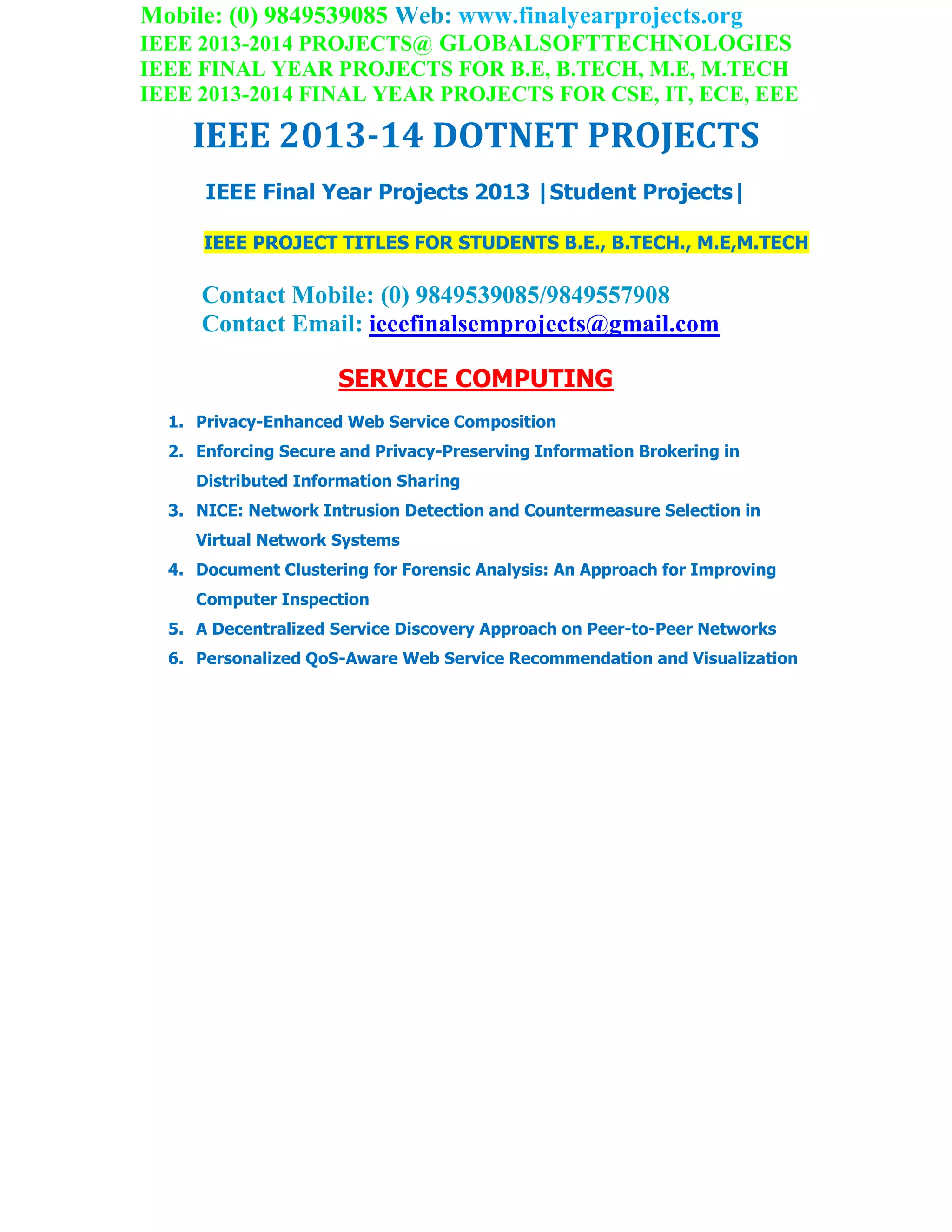 Mobile: (0) 9849539085 Web: www.finalyearprojects.org
IEEE 2013-2014 PROJECTS@ GLOBALSOFTTECHNOLOGIES
IEEE FINAL YEAR PROJECTS FOR B.E, B.TECH, M.E, M.TECH
IEEE 2013-2014 FINAL YEAR PROJECTS FOR CSE, IT, ECE, EEE
IEEE 2013-14 DOTNET PROJECTS
IEEE Final Year Projects 2013 |Student Projects|
IEEE PROJECT TITLES FOR STUDENTS B.E., B.TECH., M.E,M.TECH
Contact Mobile: (0) 9849539085/9849557908
Contact Email: ieeefinalsemprojects@gmail.com
SERVICE COMPUTING
1. Privacy-Enhanced Web Service Composition
2. Enforcing Secure and Privacy-Preserving Information Brokering in
Distributed Information Sharing
3. NICE: Network Intrusion Detection and Countermeasure Selection in
Virtual Network Systems
4. Document Clustering for Forensic Analysis: An Approach for Improving
Computer Inspection
5. A Decentralized Service Discovery Approach on Peer-to-Peer Networks
6. Personalized QoS-Aware Web Service Recommendation and Visualization
 