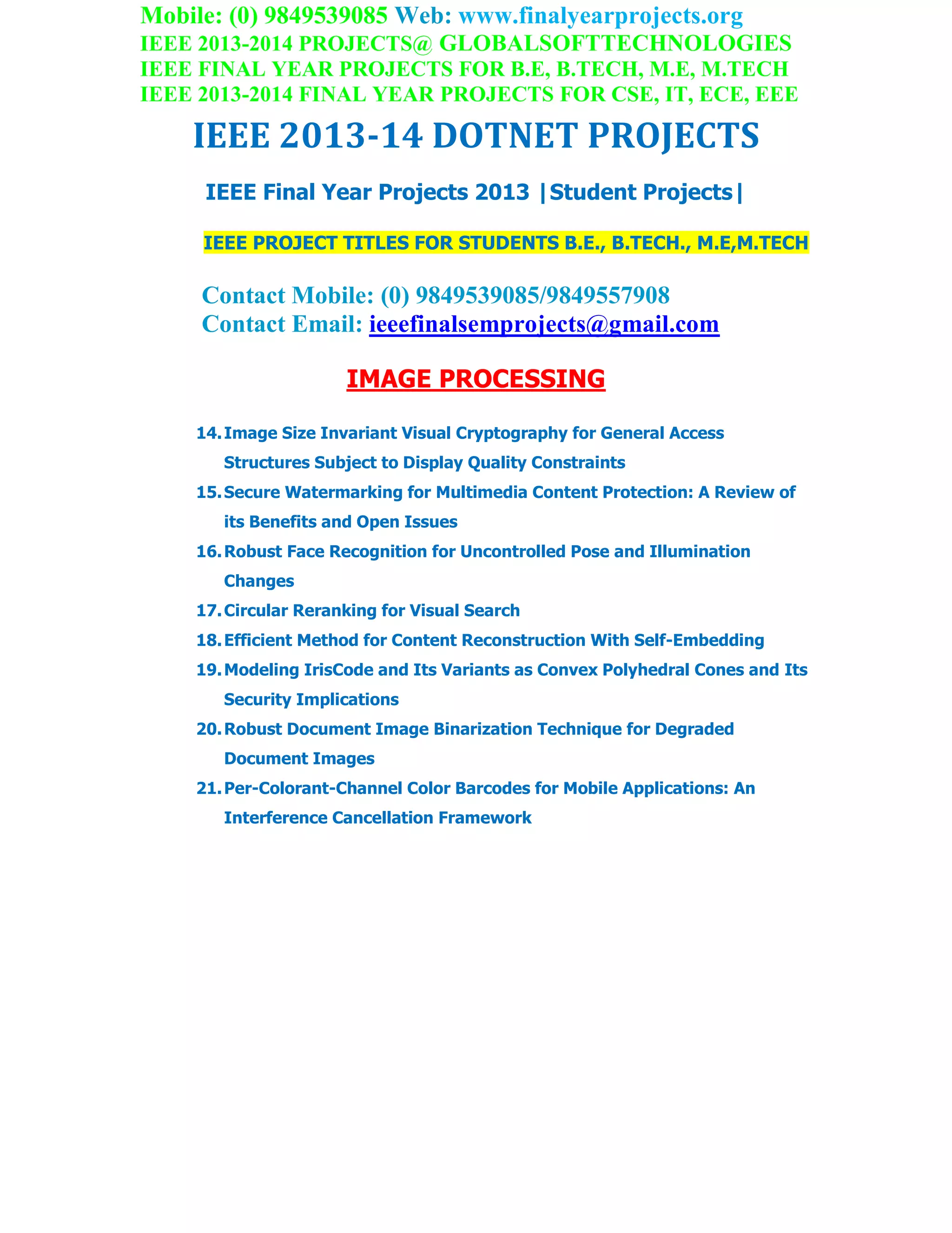Mobile: (0) 9849539085 Web: www.finalyearprojects.org
IEEE 2013-2014 PROJECTS@ GLOBALSOFTTECHNOLOGIES
IEEE FINAL YEAR PROJECTS FOR B.E, B.TECH, M.E, M.TECH
IEEE 2013-2014 FINAL YEAR PROJECTS FOR CSE, IT, ECE, EEE
IEEE 2013-14 DOTNET PROJECTS
IEEE Final Year Projects 2013 |Student Projects|
IEEE PROJECT TITLES FOR STUDENTS B.E., B.TECH., M.E,M.TECH
Contact Mobile: (0) 9849539085/9849557908
Contact Email: ieeefinalsemprojects@gmail.com
IMAGE PROCESSING
14.Image Size Invariant Visual Cryptography for General Access
Structures Subject to Display Quality Constraints
15.Secure Watermarking for Multimedia Content Protection: A Review of
its Benefits and Open Issues
16.Robust Face Recognition for Uncontrolled Pose and Illumination
Changes
17.Circular Reranking for Visual Search
18.Efficient Method for Content Reconstruction With Self-Embedding
19.Modeling IrisCode and Its Variants as Convex Polyhedral Cones and Its
Security Implications
20.Robust Document Image Binarization Technique for Degraded
Document Images
21.Per-Colorant-Channel Color Barcodes for Mobile Applications: An
Interference Cancellation Framework
 