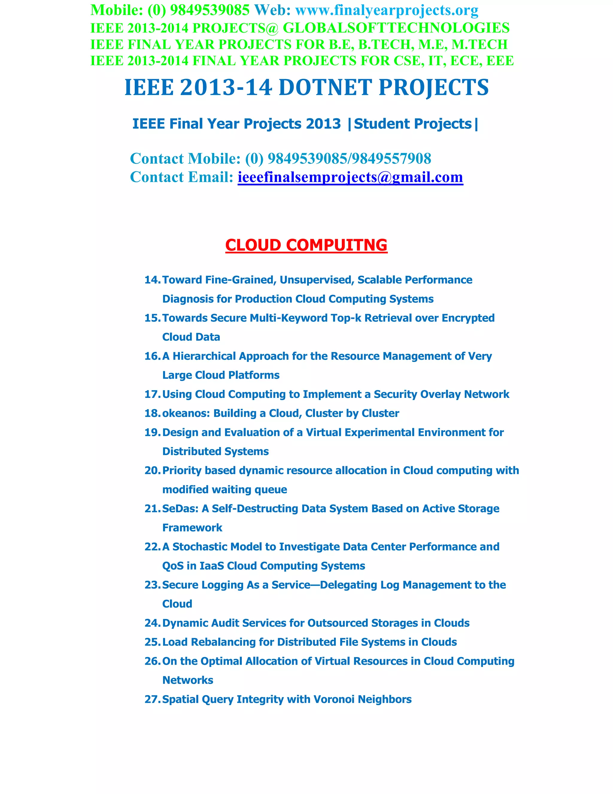 Mobile: (0) 9849539085 Web: www.finalyearprojects.org
IEEE 2013-2014 PROJECTS@ GLOBALSOFTTECHNOLOGIES
IEEE FINAL YEAR PROJECTS FOR B.E, B.TECH, M.E, M.TECH
IEEE 2013-2014 FINAL YEAR PROJECTS FOR CSE, IT, ECE, EEE
IEEE 2013-14 DOTNET PROJECTS
IEEE Final Year Projects 2013 |Student Projects|
Contact Mobile: (0) 9849539085/9849557908
Contact Email: ieeefinalsemprojects@gmail.com
CLOUD COMPUITNG
14.Toward Fine-Grained, Unsupervised, Scalable Performance
Diagnosis for Production Cloud Computing Systems
15.Towards Secure Multi-Keyword Top-k Retrieval over Encrypted
Cloud Data
16.A Hierarchical Approach for the Resource Management of Very
Large Cloud Platforms
17.Using Cloud Computing to Implement a Security Overlay Network
18.okeanos: Building a Cloud, Cluster by Cluster
19.Design and Evaluation of a Virtual Experimental Environment for
Distributed Systems
20.Priority based dynamic resource allocation in Cloud computing with
modified waiting queue
21.SeDas: A Self-Destructing Data System Based on Active Storage
Framework
22.A Stochastic Model to Investigate Data Center Performance and
QoS in IaaS Cloud Computing Systems
23.Secure Logging As a Service—Delegating Log Management to the
Cloud
24.Dynamic Audit Services for Outsourced Storages in Clouds
25.Load Rebalancing for Distributed File Systems in Clouds
26.On the Optimal Allocation of Virtual Resources in Cloud Computing
Networks
27.Spatial Query Integrity with Voronoi Neighbors
 