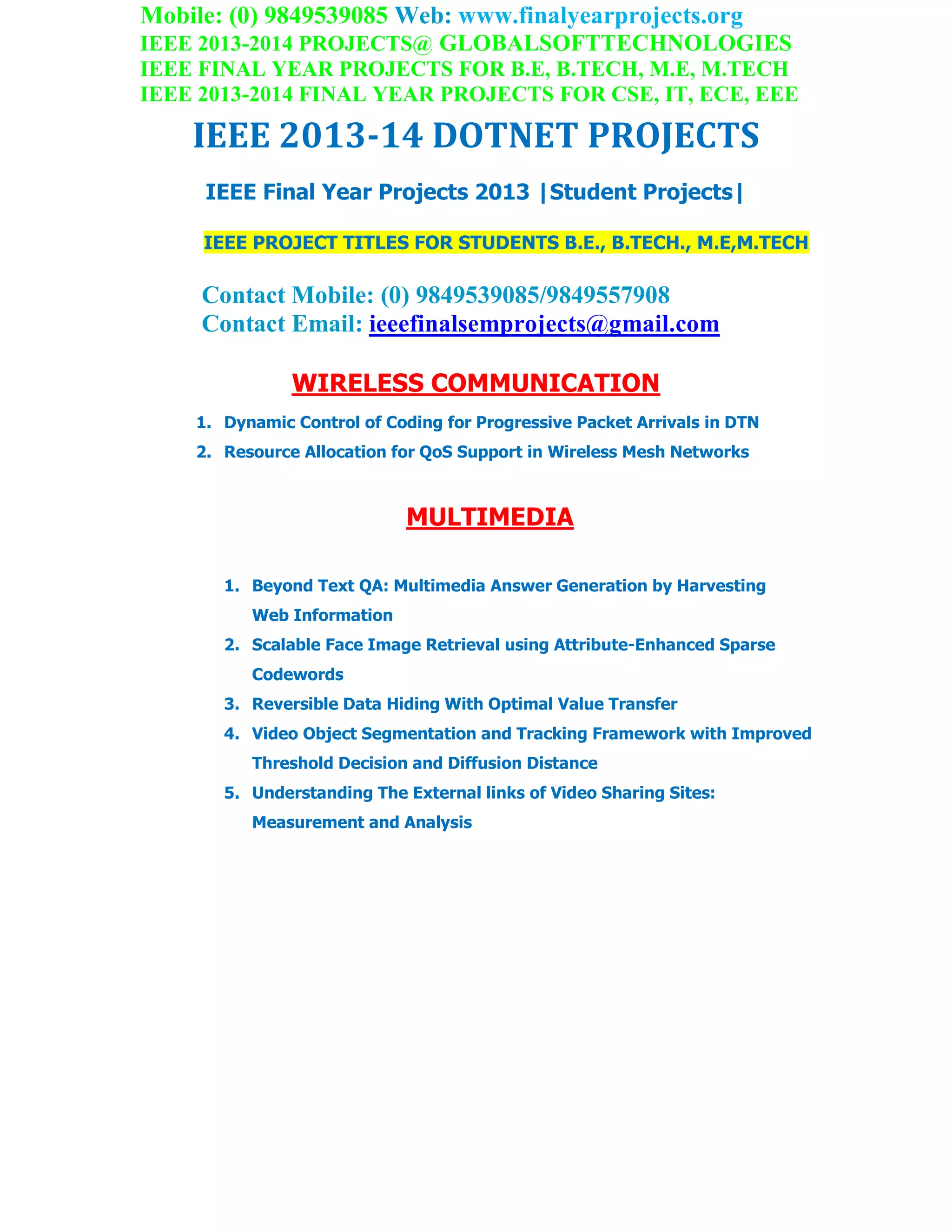 Mobile: (0) 9849539085 Web: www.finalyearprojects.org
IEEE 2013-2014 PROJECTS@ GLOBALSOFTTECHNOLOGIES
IEEE FINAL YEAR PROJECTS FOR B.E, B.TECH, M.E, M.TECH
IEEE 2013-2014 FINAL YEAR PROJECTS FOR CSE, IT, ECE, EEE
IEEE 2013-14 DOTNET PROJECTS
IEEE Final Year Projects 2013 |Student Projects|
IEEE PROJECT TITLES FOR STUDENTS B.E., B.TECH., M.E,M.TECH
Contact Mobile: (0) 9849539085/9849557908
Contact Email: ieeefinalsemprojects@gmail.com
WIRELESS COMMUNICATION
1. Dynamic Control of Coding for Progressive Packet Arrivals in DTN
2. Resource Allocation for QoS Support in Wireless Mesh Networks
MULTIMEDIA
1. Beyond Text QA: Multimedia Answer Generation by Harvesting
Web Information
2. Scalable Face Image Retrieval using Attribute-Enhanced Sparse
Codewords
3. Reversible Data Hiding With Optimal Value Transfer
4. Video Object Segmentation and Tracking Framework with Improved
Threshold Decision and Diffusion Distance
5. Understanding The External links of Video Sharing Sites:
Measurement and Analysis
 