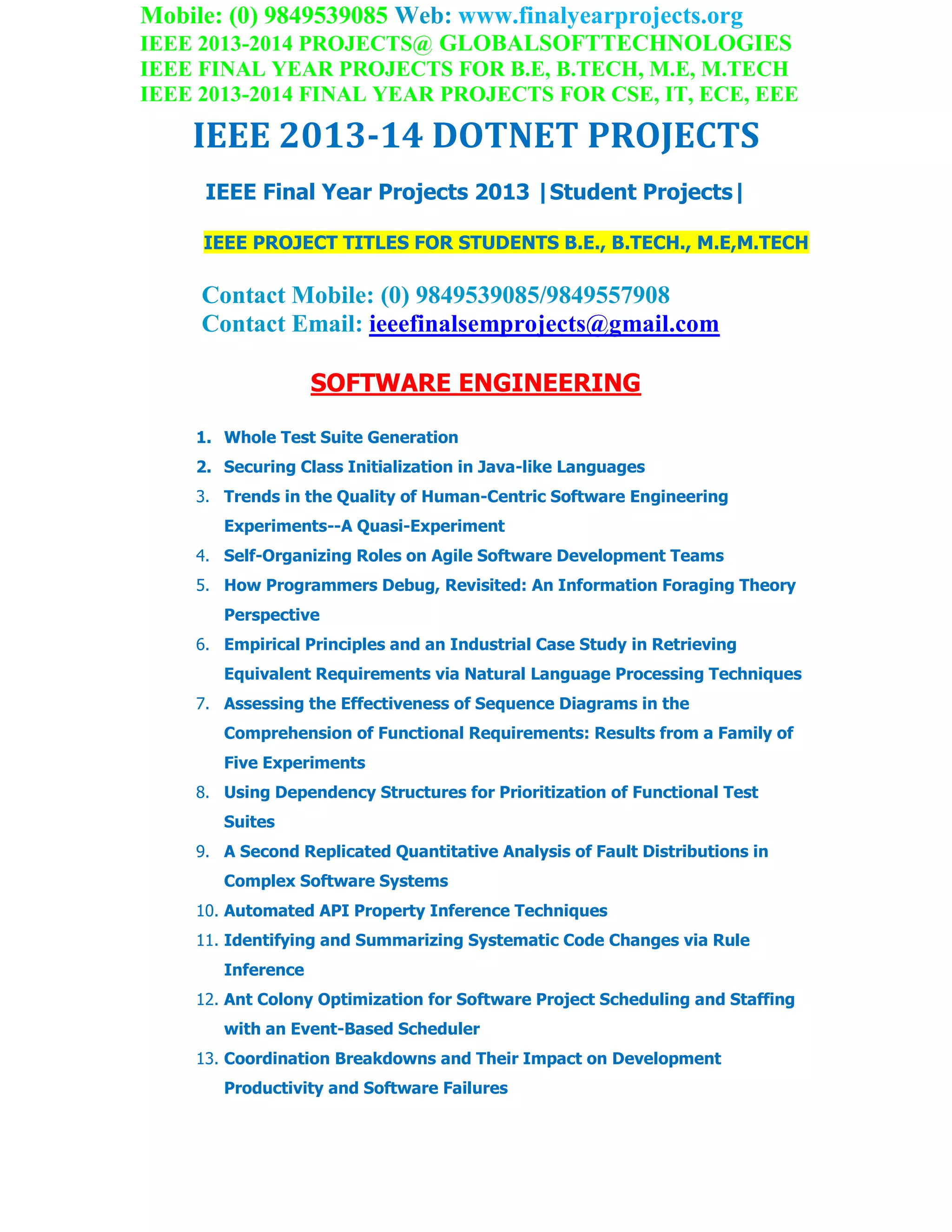 Mobile: (0) 9849539085 Web: www.finalyearprojects.org
IEEE 2013-2014 PROJECTS@ GLOBALSOFTTECHNOLOGIES
IEEE FINAL YEAR PROJECTS FOR B.E, B.TECH, M.E, M.TECH
IEEE 2013-2014 FINAL YEAR PROJECTS FOR CSE, IT, ECE, EEE
IEEE 2013-14 DOTNET PROJECTS
IEEE Final Year Projects 2013 |Student Projects|
IEEE PROJECT TITLES FOR STUDENTS B.E., B.TECH., M.E,M.TECH
Contact Mobile: (0) 9849539085/9849557908
Contact Email: ieeefinalsemprojects@gmail.com
SOFTWARE ENGINEERING
1. Whole Test Suite Generation
2. Securing Class Initialization in Java-like Languages
3. Trends in the Quality of Human-Centric Software Engineering
Experiments--A Quasi-Experiment
4. Self-Organizing Roles on Agile Software Development Teams
5. How Programmers Debug, Revisited: An Information Foraging Theory
Perspective
6. Empirical Principles and an Industrial Case Study in Retrieving
Equivalent Requirements via Natural Language Processing Techniques
7. Assessing the Effectiveness of Sequence Diagrams in the
Comprehension of Functional Requirements: Results from a Family of
Five Experiments
8. Using Dependency Structures for Prioritization of Functional Test
Suites
9. A Second Replicated Quantitative Analysis of Fault Distributions in
Complex Software Systems
10. Automated API Property Inference Techniques
11. Identifying and Summarizing Systematic Code Changes via Rule
Inference
12. Ant Colony Optimization for Software Project Scheduling and Staffing
with an Event-Based Scheduler
13. Coordination Breakdowns and Their Impact on Development
Productivity and Software Failures
 