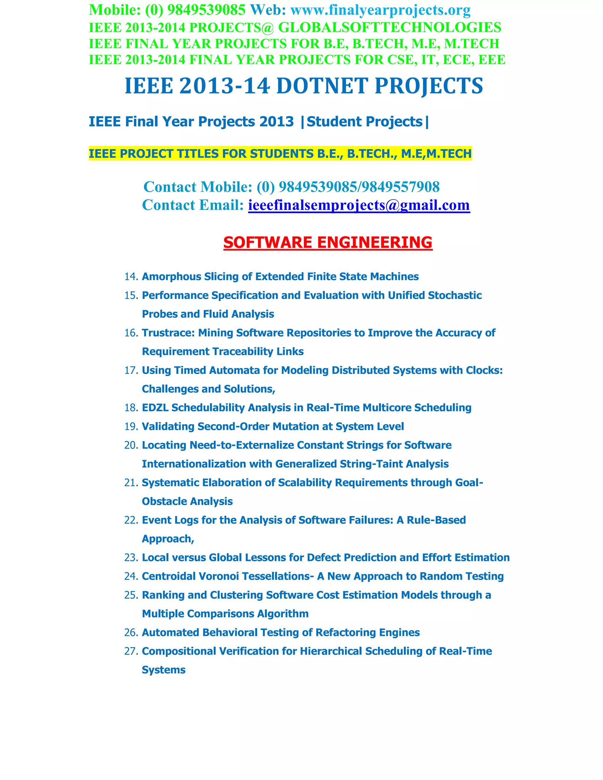 Mobile: (0) 9849539085 Web: www.finalyearprojects.org
IEEE 2013-2014 PROJECTS@ GLOBALSOFTTECHNOLOGIES
IEEE FINAL YEAR PROJECTS FOR B.E, B.TECH, M.E, M.TECH
IEEE 2013-2014 FINAL YEAR PROJECTS FOR CSE, IT, ECE, EEE
IEEE 2013-14 DOTNET PROJECTS
IEEE Final Year Projects 2013 |Student Projects|
IEEE PROJECT TITLES FOR STUDENTS B.E., B.TECH., M.E,M.TECH
Contact Mobile: (0) 9849539085/9849557908
Contact Email: ieeefinalsemprojects@gmail.com
SOFTWARE ENGINEERING
14. Amorphous Slicing of Extended Finite State Machines
15. Performance Specification and Evaluation with Unified Stochastic
Probes and Fluid Analysis
16. Trustrace: Mining Software Repositories to Improve the Accuracy of
Requirement Traceability Links
17. Using Timed Automata for Modeling Distributed Systems with Clocks:
Challenges and Solutions,
18. EDZL Schedulability Analysis in Real-Time Multicore Scheduling
19. Validating Second-Order Mutation at System Level
20. Locating Need-to-Externalize Constant Strings for Software
Internationalization with Generalized String-Taint Analysis
21. Systematic Elaboration of Scalability Requirements through Goal-
Obstacle Analysis
22. Event Logs for the Analysis of Software Failures: A Rule-Based
Approach,
23. Local versus Global Lessons for Defect Prediction and Effort Estimation
24. Centroidal Voronoi Tessellations- A New Approach to Random Testing
25. Ranking and Clustering Software Cost Estimation Models through a
Multiple Comparisons Algorithm
26. Automated Behavioral Testing of Refactoring Engines
27. Compositional Verification for Hierarchical Scheduling of Real-Time
Systems
 