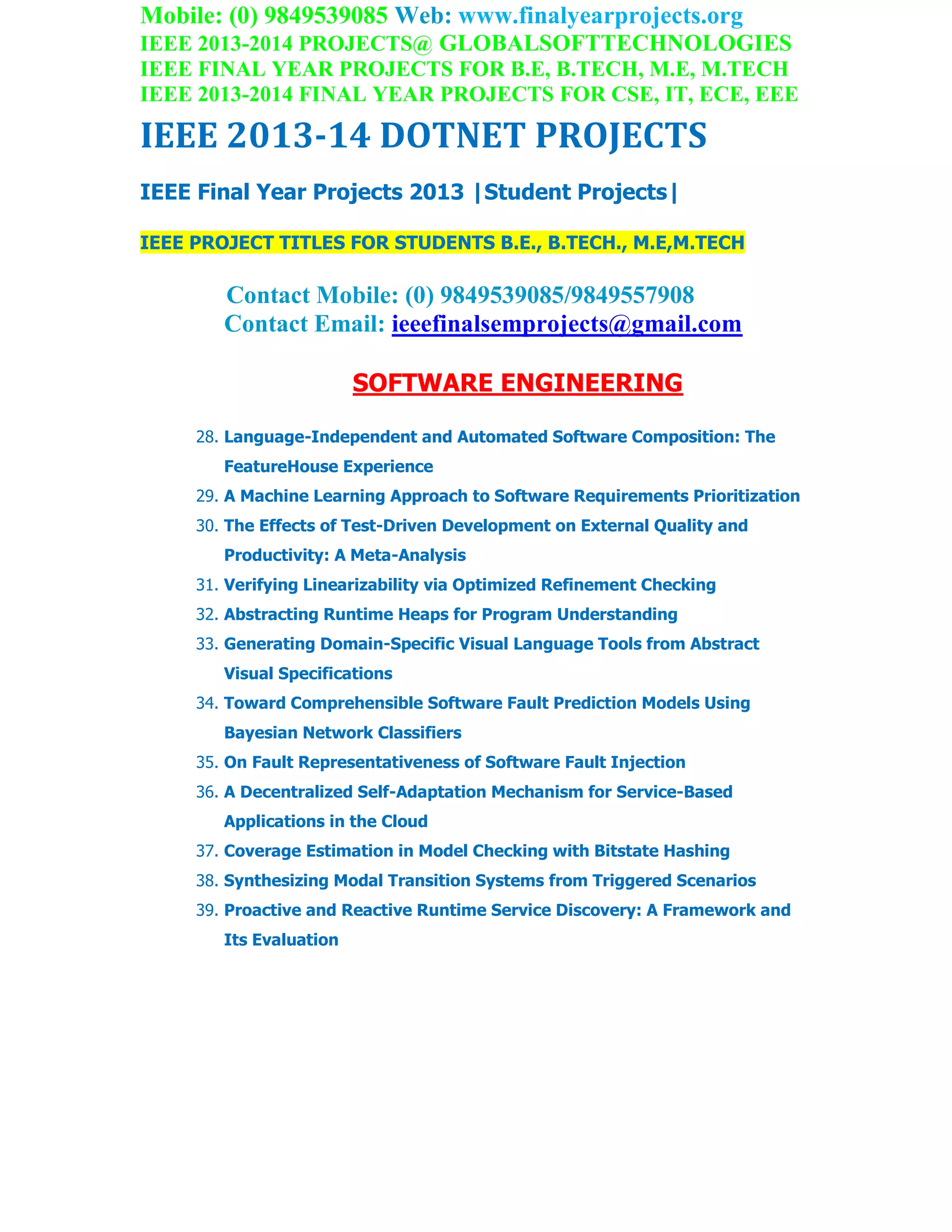 Mobile: (0) 9849539085 Web: www.finalyearprojects.org
IEEE 2013-2014 PROJECTS@ GLOBALSOFTTECHNOLOGIES
IEEE FINAL YEAR PROJECTS FOR B.E, B.TECH, M.E, M.TECH
IEEE 2013-2014 FINAL YEAR PROJECTS FOR CSE, IT, ECE, EEE
IEEE 2013-14 DOTNET PROJECTS
IEEE Final Year Projects 2013 |Student Projects|
IEEE PROJECT TITLES FOR STUDENTS B.E., B.TECH., M.E,M.TECH
Contact Mobile: (0) 9849539085/9849557908
Contact Email: ieeefinalsemprojects@gmail.com
SOFTWARE ENGINEERING
28. Language-Independent and Automated Software Composition: The
FeatureHouse Experience
29. A Machine Learning Approach to Software Requirements Prioritization
30. The Effects of Test-Driven Development on External Quality and
Productivity: A Meta-Analysis
31. Verifying Linearizability via Optimized Refinement Checking
32. Abstracting Runtime Heaps for Program Understanding
33. Generating Domain-Specific Visual Language Tools from Abstract
Visual Specifications
34. Toward Comprehensible Software Fault Prediction Models Using
Bayesian Network Classifiers
35. On Fault Representativeness of Software Fault Injection
36. A Decentralized Self-Adaptation Mechanism for Service-Based
Applications in the Cloud
37. Coverage Estimation in Model Checking with Bitstate Hashing
38. Synthesizing Modal Transition Systems from Triggered Scenarios
39. Proactive and Reactive Runtime Service Discovery: A Framework and
Its Evaluation
 
