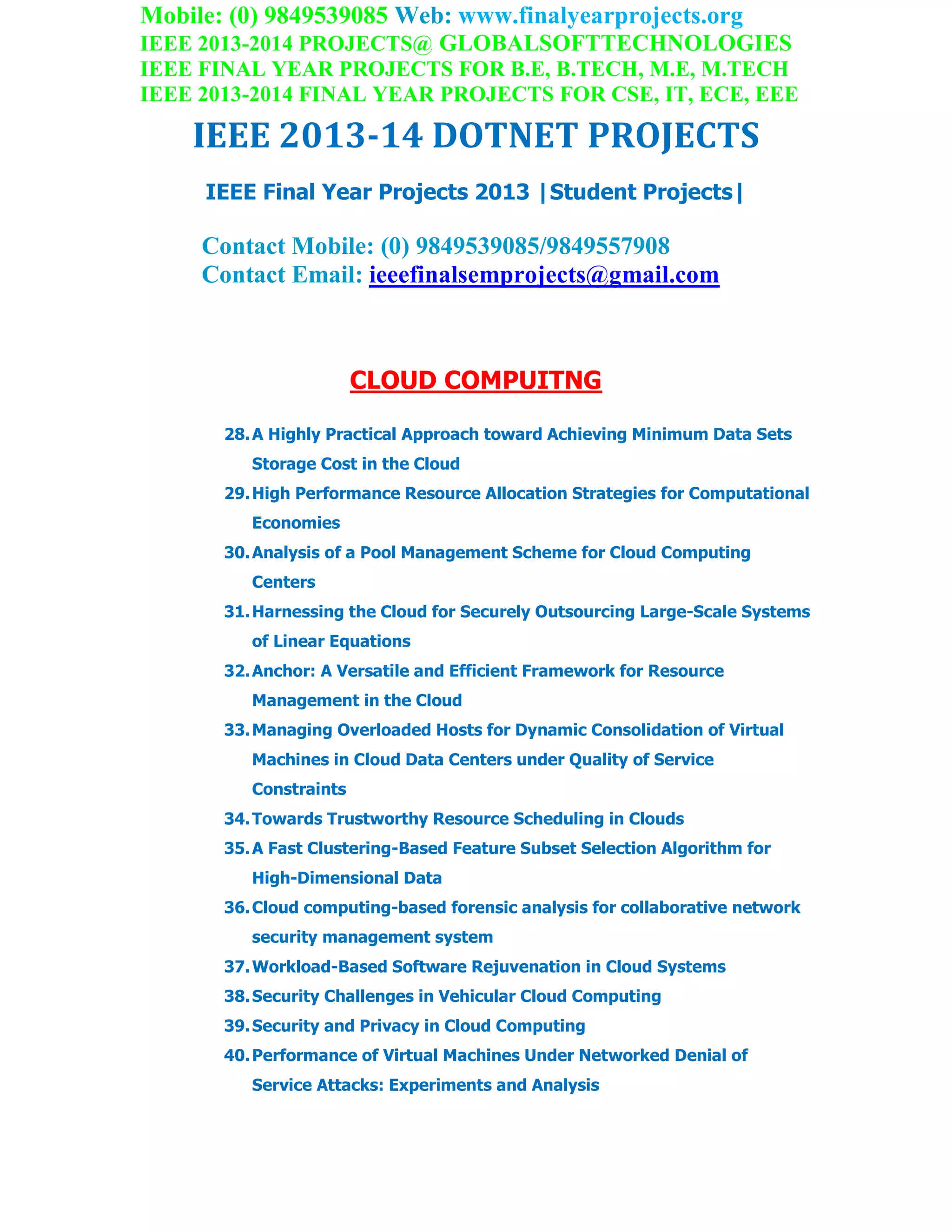 Mobile: (0) 9849539085 Web: www.finalyearprojects.org
IEEE 2013-2014 PROJECTS@ GLOBALSOFTTECHNOLOGIES
IEEE FINAL YEAR PROJECTS FOR B.E, B.TECH, M.E, M.TECH
IEEE 2013-2014 FINAL YEAR PROJECTS FOR CSE, IT, ECE, EEE
IEEE 2013-14 DOTNET PROJECTS
IEEE Final Year Projects 2013 |Student Projects|
Contact Mobile: (0) 9849539085/9849557908
Contact Email: ieeefinalsemprojects@gmail.com
CLOUD COMPUITNG
28.A Highly Practical Approach toward Achieving Minimum Data Sets
Storage Cost in the Cloud
29.High Performance Resource Allocation Strategies for Computational
Economies
30.Analysis of a Pool Management Scheme for Cloud Computing
Centers
31.Harnessing the Cloud for Securely Outsourcing Large-Scale Systems
of Linear Equations
32.Anchor: A Versatile and Efficient Framework for Resource
Management in the Cloud
33.Managing Overloaded Hosts for Dynamic Consolidation of Virtual
Machines in Cloud Data Centers under Quality of Service
Constraints
34.Towards Trustworthy Resource Scheduling in Clouds
35.A Fast Clustering-Based Feature Subset Selection Algorithm for
High-Dimensional Data
36.Cloud computing-based forensic analysis for collaborative network
security management system
37.Workload-Based Software Rejuvenation in Cloud Systems
38.Security Challenges in Vehicular Cloud Computing
39.Security and Privacy in Cloud Computing
40.Performance of Virtual Machines Under Networked Denial of
Service Attacks: Experiments and Analysis
 