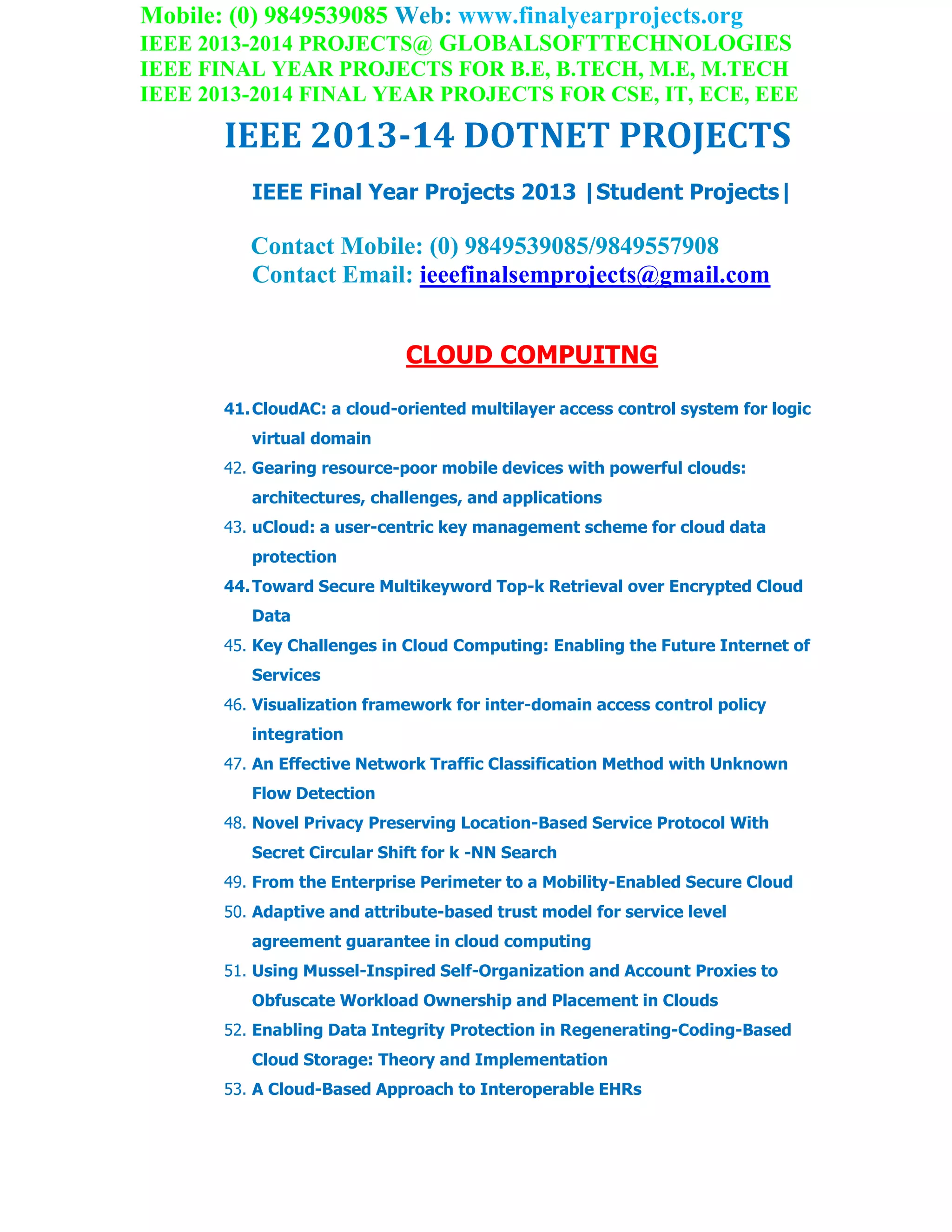 Mobile: (0) 9849539085 Web: www.finalyearprojects.org
IEEE 2013-2014 PROJECTS@ GLOBALSOFTTECHNOLOGIES
IEEE FINAL YEAR PROJECTS FOR B.E, B.TECH, M.E, M.TECH
IEEE 2013-2014 FINAL YEAR PROJECTS FOR CSE, IT, ECE, EEE
IEEE 2013-14 DOTNET PROJECTS
IEEE Final Year Projects 2013 |Student Projects|
Contact Mobile: (0) 9849539085/9849557908
Contact Email: ieeefinalsemprojects@gmail.com
CLOUD COMPUITNG
41.CloudAC: a cloud-oriented multilayer access control system for logic
virtual domain
42. Gearing resource-poor mobile devices with powerful clouds:
architectures, challenges, and applications
43. uCloud: a user-centric key management scheme for cloud data
protection
44.Toward Secure Multikeyword Top-k Retrieval over Encrypted Cloud
Data
45. Key Challenges in Cloud Computing: Enabling the Future Internet of
Services
46. Visualization framework for inter-domain access control policy
integration
47. An Effective Network Traffic Classification Method with Unknown
Flow Detection
48. Novel Privacy Preserving Location-Based Service Protocol With
Secret Circular Shift for k -NN Search
49. From the Enterprise Perimeter to a Mobility-Enabled Secure Cloud
50. Adaptive and attribute-based trust model for service level
agreement guarantee in cloud computing
51. Using Mussel-Inspired Self-Organization and Account Proxies to
Obfuscate Workload Ownership and Placement in Clouds
52. Enabling Data Integrity Protection in Regenerating-Coding-Based
Cloud Storage: Theory and Implementation
53. A Cloud-Based Approach to Interoperable EHRs
 
