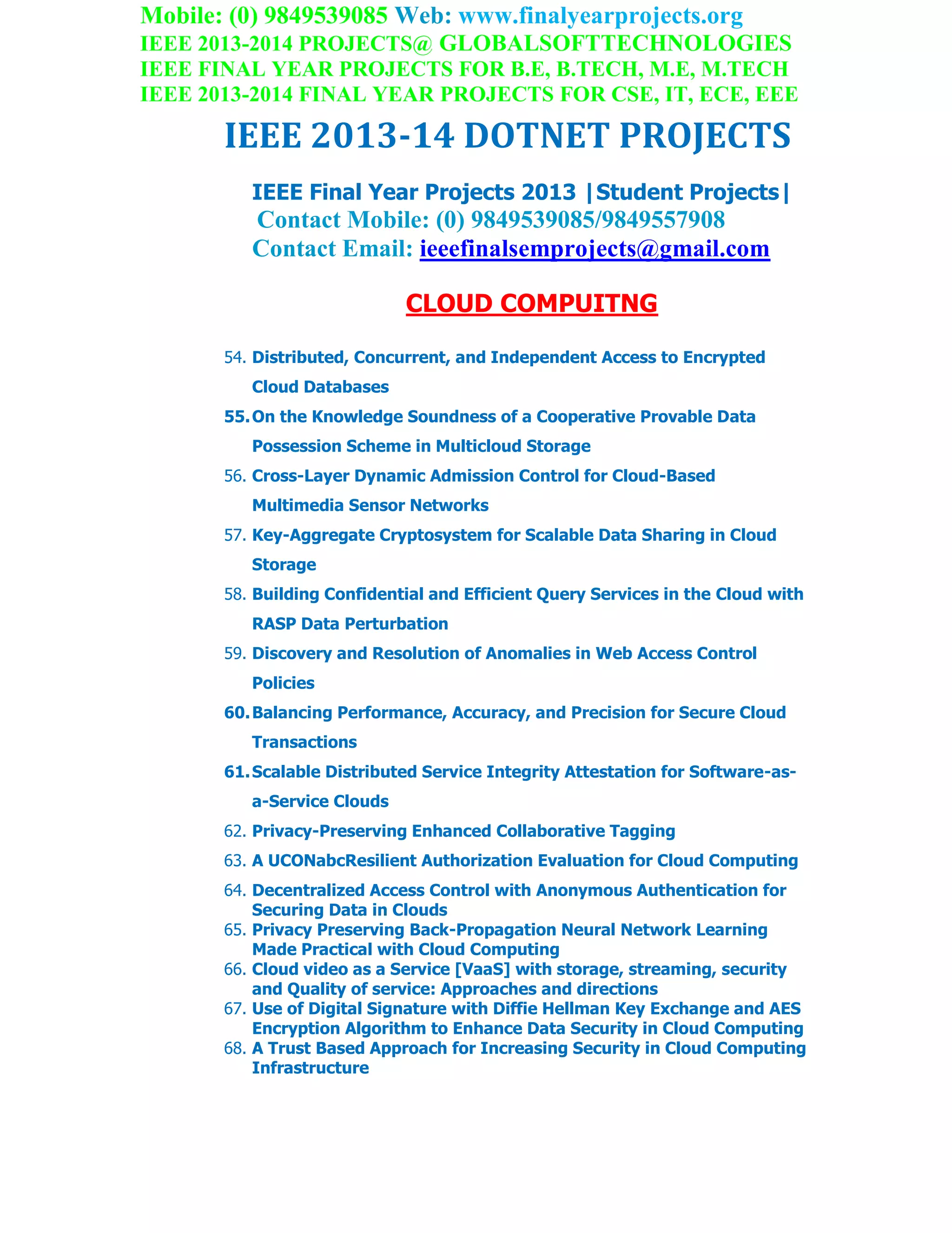Mobile: (0) 9849539085 Web: www.finalyearprojects.org
IEEE 2013-2014 PROJECTS@ GLOBALSOFTTECHNOLOGIES
IEEE FINAL YEAR PROJECTS FOR B.E, B.TECH, M.E, M.TECH
IEEE 2013-2014 FINAL YEAR PROJECTS FOR CSE, IT, ECE, EEE
IEEE 2013-14 DOTNET PROJECTS
IEEE Final Year Projects 2013 |Student Projects|
Contact Mobile: (0) 9849539085/9849557908
Contact Email: ieeefinalsemprojects@gmail.com
CLOUD COMPUITNG
54. Distributed, Concurrent, and Independent Access to Encrypted
Cloud Databases
55.On the Knowledge Soundness of a Cooperative Provable Data
Possession Scheme in Multicloud Storage
56. Cross-Layer Dynamic Admission Control for Cloud-Based
Multimedia Sensor Networks
57. Key-Aggregate Cryptosystem for Scalable Data Sharing in Cloud
Storage
58. Building Confidential and Efficient Query Services in the Cloud with
RASP Data Perturbation
59. Discovery and Resolution of Anomalies in Web Access Control
Policies
60.Balancing Performance, Accuracy, and Precision for Secure Cloud
Transactions
61.Scalable Distributed Service Integrity Attestation for Software-as-
a-Service Clouds
62. Privacy-Preserving Enhanced Collaborative Tagging
63. A UCONabcResilient Authorization Evaluation for Cloud Computing
64. Decentralized Access Control with Anonymous Authentication for
Securing Data in Clouds
65. Privacy Preserving Back-Propagation Neural Network Learning
Made Practical with Cloud Computing
66. Cloud video as a Service [VaaS] with storage, streaming, security
and Quality of service: Approaches and directions
67. Use of Digital Signature with Diffie Hellman Key Exchange and AES
Encryption Algorithm to Enhance Data Security in Cloud Computing
68. A Trust Based Approach for Increasing Security in Cloud Computing
Infrastructure
 