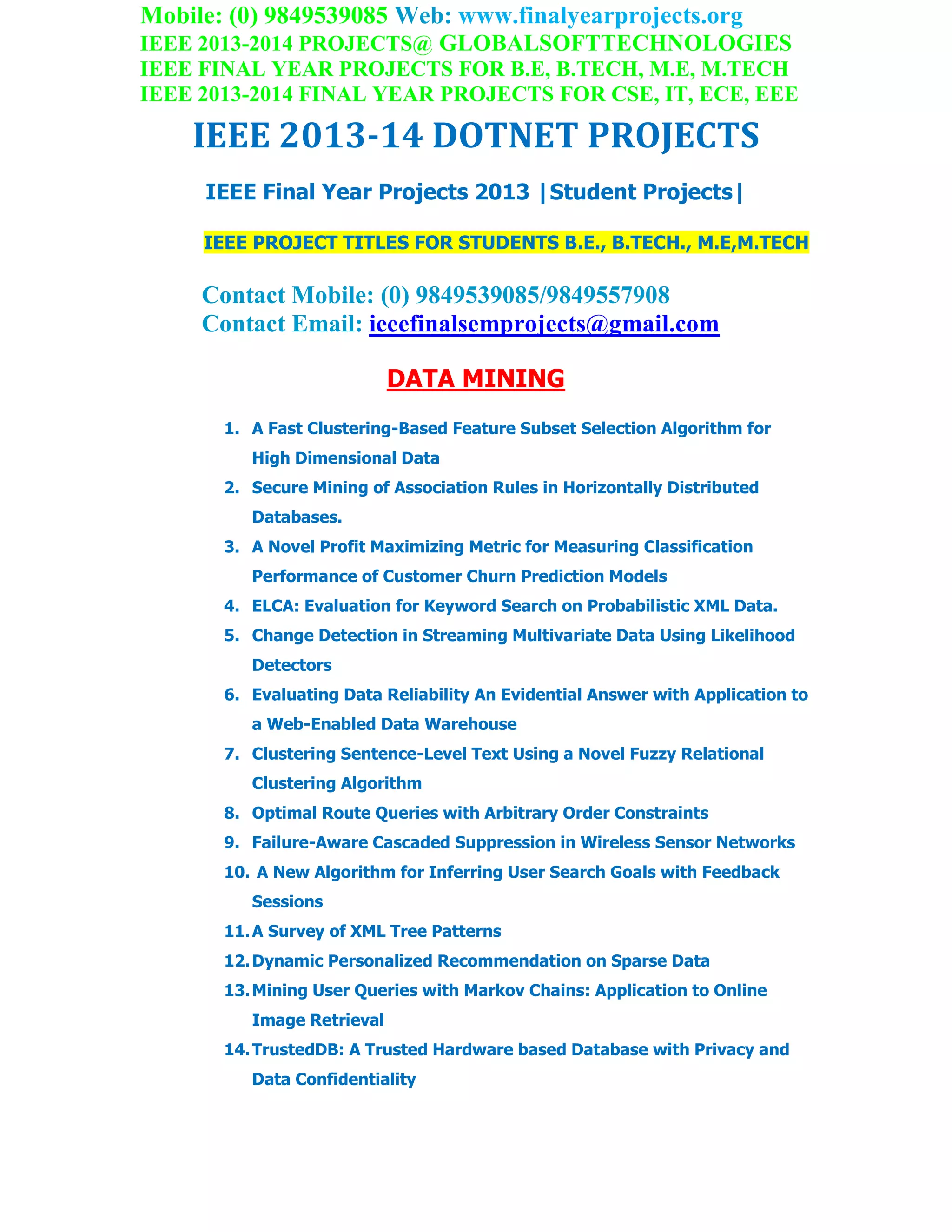 Mobile: (0) 9849539085 Web: www.finalyearprojects.org
IEEE 2013-2014 PROJECTS@ GLOBALSOFTTECHNOLOGIES
IEEE FINAL YEAR PROJECTS FOR B.E, B.TECH, M.E, M.TECH
IEEE 2013-2014 FINAL YEAR PROJECTS FOR CSE, IT, ECE, EEE
IEEE 2013-14 DOTNET PROJECTS
IEEE Final Year Projects 2013 |Student Projects|
IEEE PROJECT TITLES FOR STUDENTS B.E., B.TECH., M.E,M.TECH
Contact Mobile: (0) 9849539085/9849557908
Contact Email: ieeefinalsemprojects@gmail.com
DATA MINING
1. A Fast Clustering-Based Feature Subset Selection Algorithm for
High Dimensional Data
2. Secure Mining of Association Rules in Horizontally Distributed
Databases.
3. A Novel Profit Maximizing Metric for Measuring Classification
Performance of Customer Churn Prediction Models
4. ELCA: Evaluation for Keyword Search on Probabilistic XML Data.
5. Change Detection in Streaming Multivariate Data Using Likelihood
Detectors
6. Evaluating Data Reliability An Evidential Answer with Application to
a Web-Enabled Data Warehouse
7. Clustering Sentence-Level Text Using a Novel Fuzzy Relational
Clustering Algorithm
8. Optimal Route Queries with Arbitrary Order Constraints
9. Failure-Aware Cascaded Suppression in Wireless Sensor Networks
10. A New Algorithm for Inferring User Search Goals with Feedback
Sessions
11.A Survey of XML Tree Patterns
12.Dynamic Personalized Recommendation on Sparse Data
13.Mining User Queries with Markov Chains: Application to Online
Image Retrieval
14.TrustedDB: A Trusted Hardware based Database with Privacy and
Data Confidentiality
 