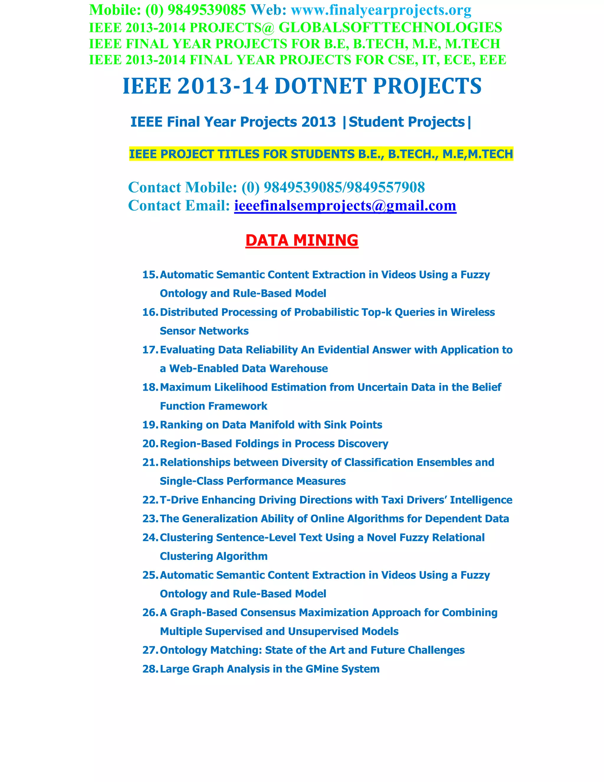 Mobile: (0) 9849539085 Web: www.finalyearprojects.org
IEEE 2013-2014 PROJECTS@ GLOBALSOFTTECHNOLOGIES
IEEE FINAL YEAR PROJECTS FOR B.E, B.TECH, M.E, M.TECH
IEEE 2013-2014 FINAL YEAR PROJECTS FOR CSE, IT, ECE, EEE
IEEE 2013-14 DOTNET PROJECTS
IEEE Final Year Projects 2013 |Student Projects|
IEEE PROJECT TITLES FOR STUDENTS B.E., B.TECH., M.E,M.TECH
Contact Mobile: (0) 9849539085/9849557908
Contact Email: ieeefinalsemprojects@gmail.com
DATA MINING
15.Automatic Semantic Content Extraction in Videos Using a Fuzzy
Ontology and Rule-Based Model
16.Distributed Processing of Probabilistic Top-k Queries in Wireless
Sensor Networks
17.Evaluating Data Reliability An Evidential Answer with Application to
a Web-Enabled Data Warehouse
18.Maximum Likelihood Estimation from Uncertain Data in the Belief
Function Framework
19.Ranking on Data Manifold with Sink Points
20.Region-Based Foldings in Process Discovery
21.Relationships between Diversity of Classification Ensembles and
Single-Class Performance Measures
22.T-Drive Enhancing Driving Directions with Taxi Drivers’ Intelligence
23.The Generalization Ability of Online Algorithms for Dependent Data
24.Clustering Sentence-Level Text Using a Novel Fuzzy Relational
Clustering Algorithm
25.Automatic Semantic Content Extraction in Videos Using a Fuzzy
Ontology and Rule-Based Model
26.A Graph-Based Consensus Maximization Approach for Combining
Multiple Supervised and Unsupervised Models
27.Ontology Matching: State of the Art and Future Challenges
28.Large Graph Analysis in the GMine System
 