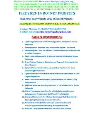 Mobile: (0) 9849539085 Web: www.finalyearprojects.org
IEEE 2013-2014 PROJECTS@ GLOBALSOFTTECHNOLOGIES
IEEE FINAL YEAR PROJECTS FOR B.E, B.TECH, M.E, M.TECH
IEEE 2013-2014 FINAL YEAR PROJECTS FOR CSE, IT, ECE, EEE
IEEE 2013-14 DOTNET PROJECTS
IEEE Final Year Projects 2013 |Student Projects|
IEEE PROJECT TITLES FOR STUDENTS B.E., B.TECH., M.E,M.TECH.
Contact Mobile: (0) 9849539085/9849557908
Contact Email: ieeefinalsemprojects@gmail.com
PARLLEL DISTRIBUTION
1. Lightweight Location Verification Algorithms for Wireless Sensor
Networks
2. Heterogeneous Resource Allocation under Degree Constraints
3. Harnessing the Cloud for Securely Outsourcing Large-Scale Systems
of Linear Equations
4. GKAR: A Novel Geographic K-Anycast Routing for Wireless Sensor
Networks
5. Error-Tolerant Resource Allocation and Payment Minimization for
Cloud System
6. Dynamic Resource Allocation Using Virtual Machines for Cloud
Computing Environment
7. Dynamic Optimization of Multiattribute Resource Allocation in Self-
Organizing Clouds
8. BAHG: Back-Bone-Assisted Hop Greedy Routing for VANET’s City
Environments
9. ASAP: An Adaptive Sampling Approach to Data Collection in Sensor
Networks
10.A New Progressive Algorithm for a Multiple Longest Common
Subsequences Problem and Its Efficient Parallelization
11.A General Framework for Efficient Continuous Multidimensional
Top-k Query Processing in Sensor Networks
12.A Secure Payment Scheme with Low Communication and
Processing Overhead for Multihop Wireless Networks
13.Multicast Capacity in MANET with Infrastructure Support
 