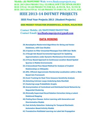 Mobile: (0) 9849539085 Web: www.finalyearprojects.org
IEEE 2013-2014 PROJECTS@ GLOBALSOFTTECHNOLOGIES
IEEE FINAL YEAR PROJECTS FOR B.E, B.TECH, M.E, M.TECH
IEEE 2013-2014 FINAL YEAR PROJECTS FOR CSE, IT, ECE, EEE
IEEE 2013-14 DOTNET PROJECTS
IEEE Final Year Projects 2013 |Student Projects|
IEEE PROJECT TITLES FOR STUDENTS B.E., B.TECH., M.E,M.TECH
Contact Mobile: (0) 9849539085/9849557908
Contact Email: ieeefinalsemprojects@gmail.com
DATA MINING
29.Nonadaptive Mastermind Algorithms for String and Vector
Databases, with Case Studies
30.A System to Filter Unwanted Messages from OSN User Walls
31.A Rough-Set-Based Incremental Approach for Updating
Approximations under Dynamic Maintenance Environments
32.A Proxy-Based Approach to Continuous Location-Based Spatial
Queries in Mobile Environments
33.A Generalized Flow-Based Method for Analysis of Implicit
Relationships on Wikipedia
34.AML: Efficient Approximate Membership Localization within a Web-
Based Join Framework
35.Event Tracking for Real-Time Unaware Sensitivity Analysis
36.Detecting Intrinsic Loops Underlying Data Manifold
37.Clustering Large Probabilistic Graphs
38.Anonymization of Centralized and Distributed Social Networks by
Sequential Clustering
39.Minimally Supervised Novel Relation Extraction Using a Latent
Relational Mapping
40.Finding Rare Classes: Active Learning with Generative and
Discriminative Models
41.Fast Activity Detection: Indexing for Temporal Stochastic
Automaton-Based Activity Models
42.Transductive Multilabel Learning via Label Set Propagation
 