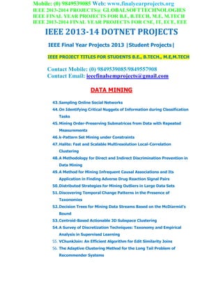 Mobile: (0) 9849539085 Web: www.finalyearprojects.org
IEEE 2013-2014 PROJECTS@ GLOBALSOFTTECHNOLOGIES
IEEE FINAL YEAR PROJECTS FOR B.E, B.TECH, M.E, M.TECH
IEEE 2013-2014 FINAL YEAR PROJECTS FOR CSE, IT, ECE, EEE
IEEE 2013-14 DOTNET PROJECTS
IEEE Final Year Projects 2013 |Student Projects|
IEEE PROJECT TITLES FOR STUDENTS B.E., B.TECH., M.E,M.TECH
Contact Mobile: (0) 9849539085/9849557908
Contact Email: ieeefinalsemprojects@gmail.com
DATA MINING
43.Sampling Online Social Networks
44.On Identifying Critical Nuggets of Information during Classification
Tasks
45.Mining Order-Preserving Submatrices from Data with Repeated
Measurements
46.k-Pattern Set Mining under Constraints
47.Halite: Fast and Scalable Multiresolution Local-Correlation
Clustering
48.A Methodology for Direct and Indirect Discrimination Prevention in
Data Mining
49.A Method for Mining Infrequent Causal Associations and Its
Application in Finding Adverse Drug Reaction Signal Pairs
50.Distributed Strategies for Mining Outliers in Large Data Sets
51.Discovering Temporal Change Patterns in the Presence of
Taxonomies
52.Decision Trees for Mining Data Streams Based on the McDiarmid’s
Bound
53.Centroid-Based Actionable 3D Subspace Clustering
54.A Survey of Discretization Techniques: Taxonomy and Empirical
Analysis in Supervised Learning
55. VChunkJoin: An Efficient Algorithm for Edit Similarity Joins
56. The Adaptive Clustering Method for the Long Tail Problem of
Recommender Systems
 