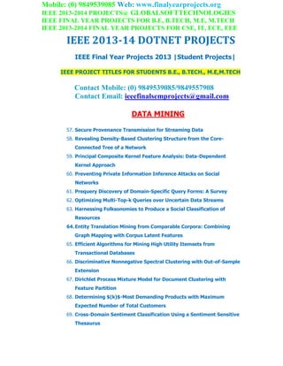 Mobile: (0) 9849539085 Web: www.finalyearprojects.org
IEEE 2013-2014 PROJECTS@ GLOBALSOFTTECHNOLOGIES
IEEE FINAL YEAR PROJECTS FOR B.E, B.TECH, M.E, M.TECH
IEEE 2013-2014 FINAL YEAR PROJECTS FOR CSE, IT, ECE, EEE
IEEE 2013-14 DOTNET PROJECTS
IEEE Final Year Projects 2013 |Student Projects|
IEEE PROJECT TITLES FOR STUDENTS B.E., B.TECH., M.E,M.TECH
Contact Mobile: (0) 9849539085/9849557908
Contact Email: ieeefinalsemprojects@gmail.com
DATA MINING
57. Secure Provenance Transmission for Streaming Data
58. Revealing Density-Based Clustering Structure from the Core-
Connected Tree of a Network
59. Principal Composite Kernel Feature Analysis: Data-Dependent
Kernel Approach
60. Preventing Private Information Inference Attacks on Social
Networks
61. Prequery Discovery of Domain-Specific Query Forms: A Survey
62. Optimizing Multi-Top-k Queries over Uncertain Data Streams
63. Harnessing Folksonomies to Produce a Social Classification of
Resources
64.Entity Translation Mining from Comparable Corpora: Combining
Graph Mapping with Corpus Latent Features
65. Efficient Algorithms for Mining High Utility Itemsets from
Transactional Databases
66. Discriminative Nonnegative Spectral Clustering with Out-of-Sample
Extension
67. Dirichlet Process Mixture Model for Document Clustering with
Feature Partition
68. Determining $(k)$-Most Demanding Products with Maximum
Expected Number of Total Customers
69. Cross-Domain Sentiment Classification Using a Sentiment Sensitive
Thesaurus
 