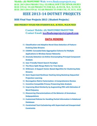 Mobile: (0) 9849539085 Web: www.finalyearprojects.org
IEEE 2013-2014 PROJECTS@ GLOBALSOFTTECHNOLOGIES
IEEE FINAL YEAR PROJECTS FOR B.E, B.TECH, M.E, M.TECH
IEEE 2013-2014 FINAL YEAR PROJECTS FOR CSE, IT, ECE, EEE
IEEE 2013-14 DOTNET PROJECTS
IEEE Final Year Projects 2013 |Student Projects|
IEEE PROJECT TITLES FOR STUDENTS B.E., B.TECH., M.E,M.TECH
Contact Mobile: (0) 9849539085/9849557908
Contact Email: ieeefinalsemprojects@gmail.com
DATA MINING
83. Classification and Adaptive Novel Class Detection of Feature-
Evolving Data Streams
84. CDAMA: Concealed Data Aggregation Scheme for Multiple
Applications in Wireless Sensor Networks
85. Anomaly Detection via Online Oversampling Principal Component
Analysis
86. User-Friendly Patent Search Paradigm
87. The Move-Split-Merge Metric for Time Series
88. SVStream: A Support Vector-Based Algorithm for Clustering Data
Streams
89. Semi-Supervised Nonlinear Hashing Using Bootstrap Sequential
Projection Learning
90. Nonnegative Matrix Factorization: A Comprehensive Review
91. Incentive Compatible Privacy-Preserving Data Analysis
92. Improving Word Similarity by Augmenting PMI with Estimates of
Word Polysemy
93. Discovering Characterizations of the Behavior of Anomalous
Subpopulations
94. Customized Policies for Handling Partial Information in Relational
Databases
95. Constrained Text Coclustering with Supervised and Unsupervised
Constraints
 