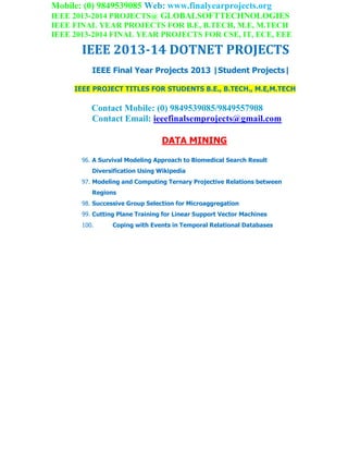 Mobile: (0) 9849539085 Web: www.finalyearprojects.org
IEEE 2013-2014 PROJECTS@ GLOBALSOFTTECHNOLOGIES
IEEE FINAL YEAR PROJECTS FOR B.E, B.TECH, M.E, M.TECH
IEEE 2013-2014 FINAL YEAR PROJECTS FOR CSE, IT, ECE, EEE
IEEE 2013-14 DOTNET PROJECTS
IEEE Final Year Projects 2013 |Student Projects|
IEEE PROJECT TITLES FOR STUDENTS B.E., B.TECH., M.E,M.TECH
Contact Mobile: (0) 9849539085/9849557908
Contact Email: ieeefinalsemprojects@gmail.com
DATA MINING
96. A Survival Modeling Approach to Biomedical Search Result
Diversification Using Wikipedia
97. Modeling and Computing Ternary Projective Relations between
Regions
98. Successive Group Selection for Microaggregation
99. Cutting Plane Training for Linear Support Vector Machines
100. Coping with Events in Temporal Relational Databases
 