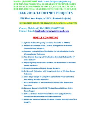 Mobile: (0) 9849539085 Web: www.finalyearprojects.org
IEEE 2013-2014 PROJECTS@ GLOBALSOFTTECHNOLOGIES
IEEE FINAL YEAR PROJECTS FOR B.E, B.TECH, M.E, M.TECH
IEEE 2013-2014 FINAL YEAR PROJECTS FOR CSE, IT, ECE, EEE
IEEE 2013-14 DOTNET PROJECTS
IEEE Final Year Projects 2013 |Student Projects|
IEEE PROJECT TITLES FOR STUDENTS B.E., B.TECH., M.E,M.TECH
Contact Mobile: (0) 9849539085/9849557908
Contact Email: ieeefinalsemprojects@gmail.com
MOBILE COMPUTING
14.Optimal Multicast Capacity and Delay Tradeoffs in MANETs
15.Analysis of Distance-Based Location Management in Wireless
Communication Networks
16.Gaussian versus Uniform Distribution for Intrusion Detection in
Wireless Sensor Networks
17.Fast Channel Zapping with Destination-Oriented Multicast for IP
Video Delivery
18.Exploiting Ubiquitous Data Collection for Mobile Users in Wireless
Sensor Networks
19.Dynamic Coverage of Mobile Sensor Networks
20.In-Network Estimation with Delay Constraints in Wireless Sensor
Networks
21.Cross-Layer Design of Congestion Control and Power Control in
Fast-Fading Wireless Networks
22.Micro architecture of a Coarse-Grain Out-of-Order Superscalar
Processor
23.Jamming Games in the MIMO Wiretap Channel With an Active
Eavesdropper
24.IDM: An Indirect Dissemination Mechanism for Spatial Voice
Interaction in Networked Virtual Environments
25.ALERT: An Anonymous Location-Based Efficient Routing Protocol in
MANETs
 