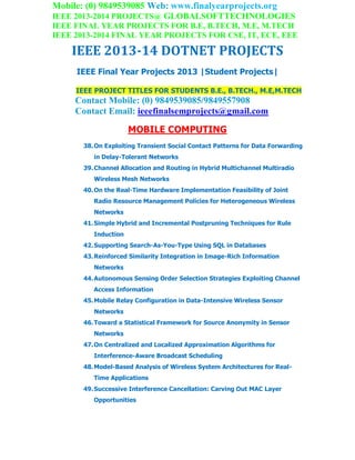 Mobile: (0) 9849539085 Web: www.finalyearprojects.org
IEEE 2013-2014 PROJECTS@ GLOBALSOFTTECHNOLOGIES
IEEE FINAL YEAR PROJECTS FOR B.E, B.TECH, M.E, M.TECH
IEEE 2013-2014 FINAL YEAR PROJECTS FOR CSE, IT, ECE, EEE
IEEE 2013-14 DOTNET PROJECTS
IEEE Final Year Projects 2013 |Student Projects|
IEEE PROJECT TITLES FOR STUDENTS B.E., B.TECH., M.E,M.TECH
Contact Mobile: (0) 9849539085/9849557908
Contact Email: ieeefinalsemprojects@gmail.com
MOBILE COMPUTING
38.On Exploiting Transient Social Contact Patterns for Data Forwarding
in Delay-Tolerant Networks
39.Channel Allocation and Routing in Hybrid Multichannel Multiradio
Wireless Mesh Networks
40.On the Real-Time Hardware Implementation Feasibility of Joint
Radio Resource Management Policies for Heterogeneous Wireless
Networks
41.Simple Hybrid and Incremental Postpruning Techniques for Rule
Induction
42.Supporting Search-As-You-Type Using SQL in Databases
43.Reinforced Similarity Integration in Image-Rich Information
Networks
44.Autonomous Sensing Order Selection Strategies Exploiting Channel
Access Information
45.Mobile Relay Configuration in Data-Intensive Wireless Sensor
Networks
46.Toward a Statistical Framework for Source Anonymity in Sensor
Networks
47.On Centralized and Localized Approximation Algorithms for
Interference-Aware Broadcast Scheduling
48.Model-Based Analysis of Wireless System Architectures for Real-
Time Applications
49.Successive Interference Cancellation: Carving Out MAC Layer
Opportunities
 