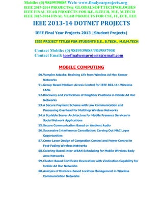 Mobile: (0) 9849539085 Web: www.finalyearprojects.org
IEEE 2013-2014 PROJECTS@ GLOBALSOFTTECHNOLOGIES
IEEE FINAL YEAR PROJECTS FOR B.E, B.TECH, M.E, M.TECH
IEEE 2013-2014 FINAL YEAR PROJECTS FOR CSE, IT, ECE, EEE
IEEE 2013-14 DOTNET PROJECTS
IEEE Final Year Projects 2013 |Student Projects|
IEEE PROJECT TITLES FOR STUDENTS B.E., B.TECH., M.E,M.TECH
Contact Mobile: (0) 9849539085/9849557908
Contact Email: ieeefinalsemprojects@gmail.com
MOBILE COMPUTING
50.Vampire Attacks: Draining Life from Wireless Ad Hoc Sensor
Networks
51.Group-Based Medium Access Control for IEEE 802.11n Wireless
LANs
52.Discovery and Verification of Neighbor Positions in Mobile Ad Hoc
Networks
53.A Secure Payment Scheme with Low Communication and
Processing Overhead for Multihop Wireless Networks
54.A Scalable Server Architecture for Mobile Presence Services in
Social Network Applications
55.Secure Communication Based on Ambient Audio
56.Successive Interference Cancellation: Carving Out MAC Layer
Opportunities
57.Cross-Layer Design of Congestion Control and Power Control in
Fast-Fading Wireless Networks
58.Coloring-Based Inter-WBAN Scheduling for Mobile Wireless Body
Area Networks
59.Cluster-Based Certificate Revocation with Vindication Capability for
Mobile Ad Hoc Networks
60.Analysis of Distance-Based Location Management in Wireless
Communication Networks
 