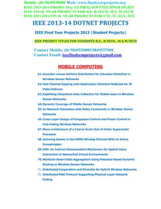 Mobile: (0) 9849539085 Web: www.finalyearprojects.org
IEEE 2013-2014 PROJECTS@ GLOBALSOFTTECHNOLOGIES
IEEE FINAL YEAR PROJECTS FOR B.E, B.TECH, M.E, M.TECH
IEEE 2013-2014 FINAL YEAR PROJECTS FOR CSE, IT, ECE, EEE
IEEE 2013-14 DOTNET PROJECTS
IEEE Final Year Projects 2013 |Student Projects|
IEEE PROJECT TITLES FOR STUDENTS B.E., B.TECH., M.E,M.TECH
Contact Mobile: (0) 9849539085/9849557908
Contact Email: ieeefinalsemprojects@gmail.com
MOBILE COMPUTING
61.Gaussian versus Uniform Distribution for Intrusion Detection in
Wireless Sensor Networks
62.Fast Channel Zapping with Destination-Oriented Multicast for IP
Video Delivery
63.Exploiting Ubiquitous Data Collection for Mobile Users in Wireless
Sensor Networks
64.Dynamic Coverage of Mobile Sensor Networks
65.In-Network Estimation with Delay Constraints in Wireless Sensor
Networks
66.Cross-Layer Design of Congestion Control and Power Control in
Fast-Fading Wireless Networks
67.Micro architecture of a Coarse-Grain Out-of-Order Superscalar
Processor
68.Jamming Games in the MIMO Wiretap Channel With an Active
Eavesdropper
69.IDM: An Indirect Dissemination Mechanism for Spatial Voice
Interaction in Networked Virtual Environments
70.Attribute-Aware Data Aggregation Using Potential-Based Dynamic
Routing in Wireless Sensor Networks
71. Distributed Cooperation and Diversity for Hybrid Wireless Networks
72. Distributed MAC Protocol Supporting Physical-Layer Network
Coding
 