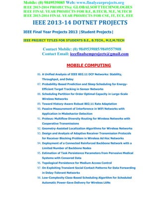 Mobile: (0) 9849539085 Web: www.finalyearprojects.org
IEEE 2013-2014 PROJECTS@ GLOBALSOFTTECHNOLOGIES
IEEE FINAL YEAR PROJECTS FOR B.E, B.TECH, M.E, M.TECH
IEEE 2013-2014 FINAL YEAR PROJECTS FOR CSE, IT, ECE, EEE
IEEE 2013-14 DOTNET PROJECTS
IEEE Final Year Projects 2013 |Student Projects|
IEEE PROJECT TITLES FOR STUDENTS B.E., B.TECH., M.E,M.TECH
Contact Mobile: (0) 9849539085/9849557908
Contact Email: ieeefinalsemprojects@gmail.com
MOBILE COMPUTING
86. A Unified Analysis of IEEE 802.11 DCF Networks: Stability,
Throughput, and Delay
87. Probability-Based Prediction and Sleep Scheduling for Energy-
Efficient Target Tracking in Sensor Networks
88. Scheduling Partition for Order Optimal Capacity in Large-Scale
Wireless Networks
89. Toward History-Aware Robust 802.11 Rate Adaptation
90. Passive Measurement of Interference in WiFi Networks with
Application in Misbehavior Detection
91. Proteus: Multiflow Diversity Routing for Wireless Networks with
Cooperative Transmissions
92. Geometry-Assisted Localization Algorithms for Wireless Networks
93. Design and Analysis of Adaptive Receiver Transmission Protocols
for Receiver Blocking Problem in Wireless Ad Hoc Networks
94. Deployment of a Connected Reinforced Backbone Network with a
Limited Number of Backbone Nodes
95. Estimation of Task Persistence Parameters from Pervasive Medical
Systems with Censored Data
96. Topological Persistence for Medium Access Control
97. On Exploiting Transient Social Contact Patterns for Data Forwarding
in Delay-Tolerant Networks
98. Low-Complexity Class-Based Scheduling Algorithm for Scheduled
Automatic Power-Save Delivery for Wireless LANs
 