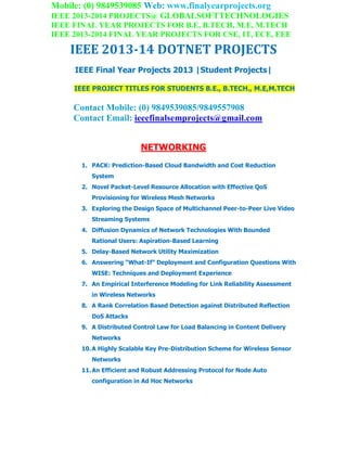 Mobile: (0) 9849539085 Web: www.finalyearprojects.org
IEEE 2013-2014 PROJECTS@ GLOBALSOFTTECHNOLOGIES
IEEE FINAL YEAR PROJECTS FOR B.E, B.TECH, M.E, M.TECH
IEEE 2013-2014 FINAL YEAR PROJECTS FOR CSE, IT, ECE, EEE
IEEE 2013-14 DOTNET PROJECTS
IEEE Final Year Projects 2013 |Student Projects|
IEEE PROJECT TITLES FOR STUDENTS B.E., B.TECH., M.E,M.TECH
Contact Mobile: (0) 9849539085/9849557908
Contact Email: ieeefinalsemprojects@gmail.com
NETWORKING
1. PACK: Prediction-Based Cloud Bandwidth and Cost Reduction
System
2. Novel Packet-Level Resource Allocation with Effective QoS
Provisioning for Wireless Mesh Networks
3. Exploring the Design Space of Multichannel Peer-to-Peer Live Video
Streaming Systems
4. Diffusion Dynamics of Network Technologies With Bounded
Rational Users: Aspiration-Based Learning
5. Delay-Based Network Utility Maximization
6. Answering “What-If” Deployment and Configuration Questions With
WISE: Techniques and Deployment Experience
7. An Empirical Interference Modeling for Link Reliability Assessment
in Wireless Networks
8. A Rank Correlation Based Detection against Distributed Reflection
DoS Attacks
9. A Distributed Control Law for Load Balancing in Content Delivery
Networks
10.A Highly Scalable Key Pre-Distribution Scheme for Wireless Sensor
Networks
11.An Efficient and Robust Addressing Protocol for Node Auto
configuration in Ad Hoc Networks
 