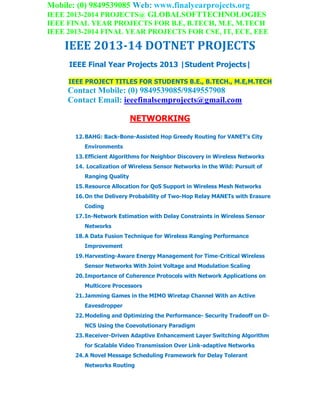 Mobile: (0) 9849539085 Web: www.finalyearprojects.org
IEEE 2013-2014 PROJECTS@ GLOBALSOFTTECHNOLOGIES
IEEE FINAL YEAR PROJECTS FOR B.E, B.TECH, M.E, M.TECH
IEEE 2013-2014 FINAL YEAR PROJECTS FOR CSE, IT, ECE, EEE
IEEE 2013-14 DOTNET PROJECTS
IEEE Final Year Projects 2013 |Student Projects|
IEEE PROJECT TITLES FOR STUDENTS B.E., B.TECH., M.E,M.TECH
Contact Mobile: (0) 9849539085/9849557908
Contact Email: ieeefinalsemprojects@gmail.com
NETWORKING
12.BAHG: Back-Bone-Assisted Hop Greedy Routing for VANET’s City
Environments
13.Efficient Algorithms for Neighbor Discovery in Wireless Networks
14. Localization of Wireless Sensor Networks in the Wild: Pursuit of
Ranging Quality
15.Resource Allocation for QoS Support in Wireless Mesh Networks
16.On the Delivery Probability of Two-Hop Relay MANETs with Erasure
Coding
17.In-Network Estimation with Delay Constraints in Wireless Sensor
Networks
18.A Data Fusion Technique for Wireless Ranging Performance
Improvement
19.Harvesting-Aware Energy Management for Time-Critical Wireless
Sensor Networks With Joint Voltage and Modulation Scaling
20.Importance of Coherence Protocols with Network Applications on
Multicore Processors
21.Jamming Games in the MIMO Wiretap Channel With an Active
Eavesdropper
22.Modeling and Optimizing the Performance- Security Tradeoff on D-
NCS Using the Coevolutionary Paradigm
23.Receiver-Driven Adaptive Enhancement Layer Switching Algorithm
for Scalable Video Transmission Over Link-adaptive Networks
24.A Novel Message Scheduling Framework for Delay Tolerant
Networks Routing
 