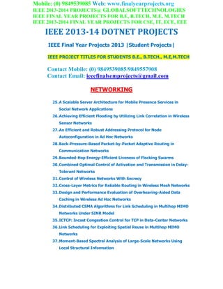 Mobile: (0) 9849539085 Web: www.finalyearprojects.org
IEEE 2013-2014 PROJECTS@ GLOBALSOFTTECHNOLOGIES
IEEE FINAL YEAR PROJECTS FOR B.E, B.TECH, M.E, M.TECH
IEEE 2013-2014 FINAL YEAR PROJECTS FOR CSE, IT, ECE, EEE
IEEE 2013-14 DOTNET PROJECTS
IEEE Final Year Projects 2013 |Student Projects|
IEEE PROJECT TITLES FOR STUDENTS B.E., B.TECH., M.E,M.TECH
Contact Mobile: (0) 9849539085/9849557908
Contact Email: ieeefinalsemprojects@gmail.com
NETWORKING
25.A Scalable Server Architecture for Mobile Presence Services in
Social Network Applications
26.Achieving Efficient Flooding by Utilizing Link Correlation in Wireless
Sensor Networks
27.An Efficient and Robust Addressing Protocol for Node
Autoconfiguration in Ad Hoc Networks
28.Back-Pressure-Based Packet-by-Packet Adaptive Routing in
Communication Networks
29.Bounded-Hop Energy-Efficient Liveness of Flocking Swarms
30.Combined Optimal Control of Activation and Transmission in Delay-
Tolerant Networks
31.Control of Wireless Networks With Secrecy
32.Cross-Layer Metrics for Reliable Routing in Wireless Mesh Networks
33.Design and Performance Evaluation of Overhearing-Aided Data
Caching in Wireless Ad Hoc Networks
34.Distributed CSMA Algorithms for Link Scheduling in Multihop MIMO
Networks Under SINR Model
35.ICTCP: Incast Congestion Control for TCP in Data-Center Networks
36.Link Scheduling for Exploiting Spatial Reuse in Multihop MIMO
Networks
37.Moment-Based Spectral Analysis of Large-Scale Networks Using
Local Structural Information
 