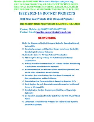 Mobile: (0) 9849539085 Web: www.finalyearprojects.org
IEEE 2013-2014 PROJECTS@ GLOBALSOFTTECHNOLOGIES
IEEE FINAL YEAR PROJECTS FOR B.E, B.TECH, M.E, M.TECH
IEEE 2013-2014 FINAL YEAR PROJECTS FOR CSE, IT, ECE, EEE
IEEE 2013-14 DOTNET PROJECTS
IEEE Final Year Projects 2013 |Student Projects|
IEEE PROJECT TITLES FOR STUDENTS B.E., B.TECH., M.E,M.TECH
Contact Mobile: (0) 9849539085/9849557908
Contact Email: ieeefinalsemprojects@gmail.com
NETWORKING
38.On the Discovery of Critical Links and Nodes for Assessing Network
Vulnerability
39. Complexity Analysis and Algorithm Design for Advance Bandwidth
Scheduling in Dedicated Networks
40.Stochastic Game for Wireless Network Virtualization
41. ABC: Adaptive Binary Cuttings for Multidimensional Packet
Classification
42. A Utility Maximization Framework for Fair and Efficient Multicasting
in Multicarrier Wireless Cellular Networks
43. A Flexible Platform for Hardware-Aware Network Experiments and
a Case Study on Wireless Network Coding
44. Secondary Spectrum Trading—Auction-Based Framework for
Spectrum Allocation and Profit Sharing
45. Towards Practical Communication in Byzantine-Resistant DHTs
46. Semi-Random Backoff: Towards Resource Reservation for Channel
Access in Wireless LANs
47. Scheduling in a Random Environment: Stability and Asymptotic
Optimality
48. On Downlink Capacity of Cellular Data Networks With WLAN/WPAN
Relays
49. Centralized and Distributed Protocols for Tracker-Based Dynamic
Swarm Management
 