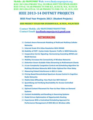 Mobile: (0) 9849539085 Web: www.finalyearprojects.org
IEEE 2013-2014 PROJECTS@ GLOBALSOFTTECHNOLOGIES
IEEE FINAL YEAR PROJECTS FOR B.E, B.TECH, M.E, M.TECH
IEEE 2013-2014 FINAL YEAR PROJECTS FOR CSE, IT, ECE, EEE
IEEE 2013-14 DOTNET PROJECTS
IEEE Final Year Projects 2013 |Student Projects|
IEEE PROJECT TITLES FOR STUDENTS B.E., B.TECH., M.E,M.TECH
Contact Mobile: (0) 9849539085/9849557908
Contact Email: ieeefinalsemprojects@gmail.com
NETWORKING
50. Context-Aware Nanoscale Modeling of Multicast Multihop Cellular
Networks
51. Internet-Scale IPv4 Alias Resolution With MIDAR
52.Stability of FIPP -Cycles Under Dynamic Traffic in WDM Networks
53. Cooperative Carrier Signaling: Harmonizing Coexisting WPAN and
WLAN Devices
54. Mobility Increases the Connectivity of Wireless Networks
55. Distortion-Aware Scalable Video Streaming to Multinetwork Clients
56. A Low-Complexity Congestion Control and Scheduling Algorithm for
Multihop Wireless Networks With Order-Optimal Per-Flow Delay
57. Measuring Pulsed Interference in 802.11 Links
58. Pricing-Based Decentralized Spectrum Access Control in Cognitive
Radio Networks
59. Mobile Data Offloading: How Much Can WiFi Deliver?
60. Quantifying and Verifying Reachability for Access Controlled
Networks
61. Optimal Content Placement for Peer-to-Peer Video-on-Demand
Systems
62. Content Availability and Bundling in Swarming Systems
63. Model-Driven Optimization of Opportunistic Routing
64. Experiences With a Centralized Scheduling Approach for
Performance Management of IEEE 802.11 Wireless LANs
 