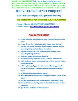 Mobile: (0) 9849539085 Web: www.finalyearprojects.org
IEEE 2013-2014 PROJECTS@ GLOBALSOFTTECHNOLOGIES
IEEE FINAL YEAR PROJECTS FOR B.E, B.TECH, M.E, M.TECH
IEEE 2013-2014 FINAL YEAR PROJECTS FOR CSE, IT, ECE, EEE
IEEE 2013-14 DOTNET PROJECTS
IEEE Final Year Projects 2013 |Student Projects|
IEEE PROJECT TITLES FOR STUDENTS B.E., B.TECH., M.E,M.TECH
Contact Mobile: (0) 9849539085/9849557908
Contact Email: ieeefinalsemprojects@gmail.com
CLOUD COMPUITNG
1. A Load Balancing Model Based on Cloud Partitioning for the Public
Cloud
2. Privacy-Preserving Public Auditing for Secure Cloud Storage
3. Scalable and Secure Sharing of Personal Health Records in Cloud
Computing Using Attribute-Based Encryption
4. Enabling Dynamic Data and Indirect Mutual Trust for Cloud
Computing Storage Systems
5. CloudMoV: Cloud-based Mobile Social TV
6. Privacy Preserving Delegated Access Control in Public Clouds.
7. Attribute-based Access to Scalable Media in Cloud-assisted Content
Sharing Networks.
8. A Privacy Leakage Upper Bound Constraint-Based Approach for
Cost-Effective Privacy Preserving of Intermediate Data Sets in
Cloud
9. An Adaptive Cloud Downloading Service
10.Mona: Secure Multi-Owner Data Sharing for Dynamic Groups in the
Cloud
11.On Data Staging Algorithms for Shared Data Accesses in Clouds
12.Optimal Multiserver Configuration for Profit Maximization in Cloud
Computing
13.QoS Ranking Prediction for Cloud Services
 