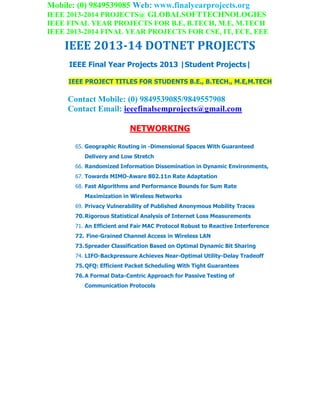 Mobile: (0) 9849539085 Web: www.finalyearprojects.org
IEEE 2013-2014 PROJECTS@ GLOBALSOFTTECHNOLOGIES
IEEE FINAL YEAR PROJECTS FOR B.E, B.TECH, M.E, M.TECH
IEEE 2013-2014 FINAL YEAR PROJECTS FOR CSE, IT, ECE, EEE
IEEE 2013-14 DOTNET PROJECTS
IEEE Final Year Projects 2013 |Student Projects|
IEEE PROJECT TITLES FOR STUDENTS B.E., B.TECH., M.E,M.TECH
Contact Mobile: (0) 9849539085/9849557908
Contact Email: ieeefinalsemprojects@gmail.com
NETWORKING
65. Geographic Routing in -Dimensional Spaces With Guaranteed
Delivery and Low Stretch
66. Randomized Information Dissemination in Dynamic Environments,
67. Towards MIMO-Aware 802.11n Rate Adaptation
68. Fast Algorithms and Performance Bounds for Sum Rate
Maximization in Wireless Networks
69. Privacy Vulnerability of Published Anonymous Mobility Traces
70.Rigorous Statistical Analysis of Internet Loss Measurements
71. An Efficient and Fair MAC Protocol Robust to Reactive Interference
72. Fine-Grained Channel Access in Wireless LAN
73.Spreader Classification Based on Optimal Dynamic Bit Sharing
74. LIFO-Backpressure Achieves Near-Optimal Utility-Delay Tradeoff
75.QFQ: Efficient Packet Scheduling With Tight Guarantees
76.A Formal Data-Centric Approach for Passive Testing of
Communication Protocols
 