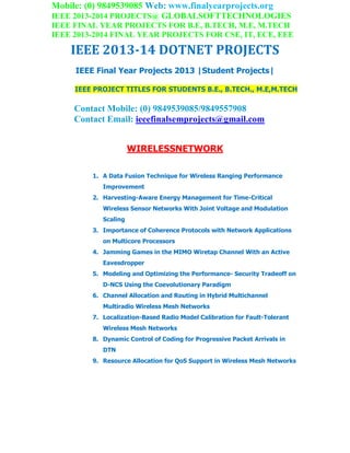 Mobile: (0) 9849539085 Web: www.finalyearprojects.org
IEEE 2013-2014 PROJECTS@ GLOBALSOFTTECHNOLOGIES
IEEE FINAL YEAR PROJECTS FOR B.E, B.TECH, M.E, M.TECH
IEEE 2013-2014 FINAL YEAR PROJECTS FOR CSE, IT, ECE, EEE
IEEE 2013-14 DOTNET PROJECTS
IEEE Final Year Projects 2013 |Student Projects|
IEEE PROJECT TITLES FOR STUDENTS B.E., B.TECH., M.E,M.TECH
Contact Mobile: (0) 9849539085/9849557908
Contact Email: ieeefinalsemprojects@gmail.com
WIRELESSNETWORK
1. A Data Fusion Technique for Wireless Ranging Performance
Improvement
2. Harvesting-Aware Energy Management for Time-Critical
Wireless Sensor Networks With Joint Voltage and Modulation
Scaling
3. Importance of Coherence Protocols with Network Applications
on Multicore Processors
4. Jamming Games in the MIMO Wiretap Channel With an Active
Eavesdropper
5. Modeling and Optimizing the Performance- Security Tradeoff on
D-NCS Using the Coevolutionary Paradigm
6. Channel Allocation and Routing in Hybrid Multichannel
Multiradio Wireless Mesh Networks
7. Localization-Based Radio Model Calibration for Fault-Tolerant
Wireless Mesh Networks
8. Dynamic Control of Coding for Progressive Packet Arrivals in
DTN
9. Resource Allocation for QoS Support in Wireless Mesh Networks
 