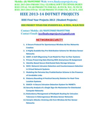 Mobile: (0) 9849539085 Web: www.finalyearprojects.org
IEEE 2013-2014 PROJECTS@ GLOBALSOFTTECHNOLOGIES
IEEE FINAL YEAR PROJECTS FOR B.E, B.TECH, M.E, M.TECH
IEEE 2013-2014 FINAL YEAR PROJECTS FOR CSE, IT, ECE, EEE
IEEE 2013-14 DOTNET PROJECTS
IEEE Final Year Projects 2013 |Student Projects|
IEEE PROJECT TITLES FOR STUDENTS B.E., B.TECH., M.E,M.TECH
Contact Mobile: (0) 9849539085/9849557908
Contact Email: ieeefinalsemprojects@gmail.com
NETWORKSECURITY
1. A Secure Protocol for Spontaneous Wireless Ad Hoc Networks
Creation
2. A Highly Scalable Key Pre-Distribution Scheme for Wireless Sensor
Networks
3. SORT: A Self-ORganizing Trust Model for Peer-to-Peer Systems
4. Privacy Preserving Data Sharing With Anonymous ID Assignment
5. Identity-Based Secure Distributed Data Storage Schemes
6. NICE: Network Intrusion Detection and Countermeasure Selection
in Virtual Network Systems
7. Modeling the Pairwise Key Predistribution Scheme in the Presence
of Unreliable Links
8. Distance Bounding A Practical Security Solution for Real-Time
Location Systems
9. EAACK—A Secure Intrusion-Detection System for MANETs
10.Security Analysis of a Single Sign-On Mechanism for Distributed
Computer Networks
11.Redundancy Management of Multipath Routing for Intrusion
Tolerance in Heterogeneous Wireless Sensor Networks
12.Vampire Attacks: Draining Life from Wireless Ad Hoc Sensor
Networks
 