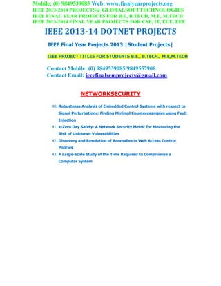 Mobile: (0) 9849539085 Web: www.finalyearprojects.org
IEEE 2013-2014 PROJECTS@ GLOBALSOFTTECHNOLOGIES
IEEE FINAL YEAR PROJECTS FOR B.E, B.TECH, M.E, M.TECH
IEEE 2013-2014 FINAL YEAR PROJECTS FOR CSE, IT, ECE, EEE
IEEE 2013-14 DOTNET PROJECTS
IEEE Final Year Projects 2013 |Student Projects|
IEEE PROJECT TITLES FOR STUDENTS B.E., B.TECH., M.E,M.TECH
Contact Mobile: (0) 9849539085/9849557908
Contact Email: ieeefinalsemprojects@gmail.com
NETWORKSECURITY
40. Robustness Analysis of Embedded Control Systems with respect to
Signal Perturbations: Finding Minimal Counterexamples using Fault
Injection
41. k-Zero Day Safety: A Network Security Metric for Measuring the
Risk of Unknown Vulnerabilities
42. Discovery and Resolution of Anomalies in Web Access Control
Policies
43. A Large-Scale Study of the Time Required to Compromise a
Computer System
 