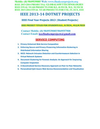Mobile: (0) 9849539085 Web: www.finalyearprojects.org
IEEE 2013-2014 PROJECTS@ GLOBALSOFTTECHNOLOGIES
IEEE FINAL YEAR PROJECTS FOR B.E, B.TECH, M.E, M.TECH
IEEE 2013-2014 FINAL YEAR PROJECTS FOR CSE, IT, ECE, EEE
IEEE 2013-14 DOTNET PROJECTS
IEEE Final Year Projects 2013 |Student Projects|
IEEE PROJECT TITLES FOR STUDENTS B.E., B.TECH., M.E,M.TECH
Contact Mobile: (0) 9849539085/9849557908
Contact Email: ieeefinalsemprojects@gmail.com
SERVICE COMPUTING
1. Privacy-Enhanced Web Service Composition
2. Enforcing Secure and Privacy-Preserving Information Brokering in
Distributed Information Sharing
3. NICE: Network Intrusion Detection and Countermeasure Selection in
Virtual Network Systems
4. Document Clustering for Forensic Analysis: An Approach for Improving
Computer Inspection
5. A Decentralized Service Discovery Approach on Peer-to-Peer Networks
6. Personalized QoS-Aware Web Service Recommendation and Visualization
 