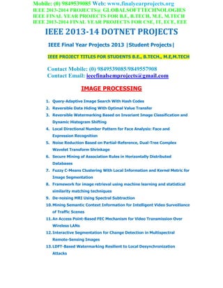 Mobile: (0) 9849539085 Web: www.finalyearprojects.org
IEEE 2013-2014 PROJECTS@ GLOBALSOFTTECHNOLOGIES
IEEE FINAL YEAR PROJECTS FOR B.E, B.TECH, M.E, M.TECH
IEEE 2013-2014 FINAL YEAR PROJECTS FOR CSE, IT, ECE, EEE
IEEE 2013-14 DOTNET PROJECTS
IEEE Final Year Projects 2013 |Student Projects|
IEEE PROJECT TITLES FOR STUDENTS B.E., B.TECH., M.E,M.TECH
Contact Mobile: (0) 9849539085/9849557908
Contact Email: ieeefinalsemprojects@gmail.com
IMAGE PROCESSING
1. Query-Adaptive Image Search With Hash Codes
2. Reversible Data Hiding With Optimal Value Transfer
3. Reversible Watermarking Based on Invariant Image Classification and
Dynamic Histogram Shifting
4. Local Directional Number Pattern for Face Analysis: Face and
Expression Recognition
5. Noise Reduction Based on Partial-Reference, Dual-Tree Complex
Wavelet Transform Shrinkage
6. Secure Mining of Association Rules in Horizontally Distributed
Databases
7. Fuzzy C-Means Clustering With Local Information and Kernel Metric for
Image Segmentation
8. Framework for image retrieval using machine learning and statistical
similarity matching techniques
9. De-noising MRI Using Spectral Subtraction
10.Mining Semantic Context Information for Intelligent Video Surveillance
of Traffic Scenes
11.An Access Point-Based FEC Mechanism for Video Transmission Over
Wireless LANs
12.Interactive Segmentation for Change Detection in Multispectral
Remote-Sensing Images
13.LDFT-Based Watermarking Resilient to Local Desynchronization
Attacks
 